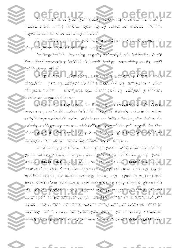 Ibn Sino aql va aqliy tarbiyaning tabiiy va psixologik   asoslarini aniqlashga
harakat   qiladi.   Uning   fikricha,   hayot,   hayotiy   quvvat   uch   shaklda     o’simlik,
hayvonot va inson shaklida namoyon buladi.
Ibn Sino bolaning ilma-fan yoki hunar egallashga intilishida  o’qituvchining
o’nga ilm, hunar o’rgatishi zarurligini  uqtiradi.
Ilm-fanga intilish     insonning   eng oliy ma’naviy harakatlaridandir. Chunki
ilm   odamni   masnaviy   yuksaklikka   ko’taradi,   jamiyat     ravnaqining   asosiy     omili
bo’lib xizmat  qiladi.
Uning   fikricha       ta’lim-tarbiya   avvalo   aqliy   tarbiyani,   yoshlarga   ilm-fan
o’rgatishni       jismoniy   tarbiyani   o’z   ichiga   oladi.   Axloqiy     tarbiya   inson   uchun
nihoyatda   muhim             ahamiyatga   ega.   Bolaning   axloqiy     tarbiyasi     yoshlikdan,
bolalikdan boshlanishi  kerak.
Eng   muhim   axloqiy   boyliq   Ibn   Sinoning   ta’kidlashicha   adolatdir.   Adolat
muvozanat,   atrof   muhit   tushunchalari   bilan   bog’liq.   Axloqiy   tushunchalar   aqlga,
aqliy bilimga asoslanishi lozim. Lekin inson qanchalik bilimdon, olim   bo’lmasin,
axloqiy   talablarga   tayanmasa   u   odobsizlik   va     yomonlikka   yo’l   quyadi.   Ibn   Sino
o’zining   «Qush   tili»   asarida   ikkiyuzlamachilik,   yolg’onchilik   kabi   xislatlarni
qoralaydi, inson ustidan  har qanday zo’ravonlikni inkor etadi.
Ibn   Sinoning     yozishicha,   insonning   eng   yaxshi   fazilatlaridan   biri   o’zining
yomon   axloqiy   xislatlarini   anglab,   ularni   yo’qotishga   intilishidir.   Uning     yaxshi
xislatlari   ichida       boshqalarga     e’tibor   va     hamqurlik   bilan   munosabatda   bo’lishi
maxsus o’rin tutadi. Kimki o’zining axloqini tarbiyalash uchun o’z oldiga quygan
vazifasini   bajarib,   o’z   xulqini   tuzatishga   intilsa,   unga     hyech   narsa   qo’rqinchli
emas. Kimki o’z xatosini tuzatsa unda boshqalarning tarbiyasi haqida g’amxo’rlik
qila   olishi   mumkin.   Boshqa   odamni   tarbiyalamoqchi   va   uning   axloqini
tuzatmoqchi  bo’lgan tarbiyachi, avvalo  uni  yaxshi o’rganishi va barcha vazifasini
bajara olmaydi. Ya’ni bemorning   kasalini bilmay turib, uni tuzatishga   kirishgan
odamday     bo’lib   qoladi.   Tarbiya   tarbiyalanuvchini     yomon   axloqiy   xislatlardan
ozod qilish, unga yaxshi  axloqiy fazilatlarni singdirish jarayonida amalga oshiradi. 