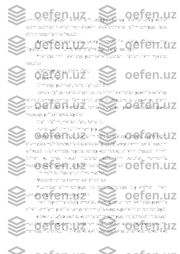 tomonlari   qoralaydigan     sherlar   ko’p   uchraydi.   Bunday     she’rlar   turkiy   xalqlar
qadim-qadimdan   boshlab   inson   shaxsini     shakllantirishda     ta’lim-tarbiyaga     katta
e’tibor berganligini ko’rsatadi.
Ayniqsa,   pand-nasihatlarda   asosiy     o’rinni   ilm   olishga     undan   uning
foydalari, ilm ahlini  hurmat etish to’g’risidagi  fikrlar  egallaydi.
Yoshlarga ilmli    kishilarga yaqinlashishi,  ulardan   o’gitlar  olishni  maslahat
beradilar.
O’g’lim senga qoldirdim o’git,
Unga amal qil,
Olimlarga  yaqinlash, bahra olgil tutib dil.
Demak o’g’liga nasihat qilgan ota-ona bilimli kishilardan yaxshilik kelishiga
ishonadi, ammo ularning  fikrni eshitib  gina  qolmay, amalda unga  rioya  etishni
ham   uqtiradi.   Lekin   ilm-ma’rifat     hamda     hunar   va     yaxshi   fazilatlarni   yaxshi
maqsadga yo’llash kerak deydilar.
Olgil  o’g’lim, mendan o’git, fazilat ol,
Bunda ulug’ olim buli ilmingni yoy.
Mazkur sherlar   o’sha   davrda ilm ma’rifatining qay darajada ulug’lanishini
shuningdek ma’rifatparvarlik didaktik adabiyotining uzviy qismini tashkil etganini
ko’rsatadi. Ular  kimlarga hayotda qanday xatti-harakat  qilishini  o’rgatadi. Bilimli
bo’lishi   va   birga   noxush   illatlardan   saqlanishini   zarurligi,   manmanlik,
maqtanchoqlikning zararli oqibatlari haqida nasihat qiladi.
Ilm-ma’rifat o’rgangin, bo’lma mag’rur
Maqtanchoqning sharmandasi chiqdi kur.
Yuqoridagi   ta’lim-tarbiyaga   oid   pand-nasihatlarga   boy   she’rlar     inson
turmushining turli tomonlariga oiddir.
Inson   hayotining   abadiy   emasligi,   shuning   uchun   ham   kishilarga   yaxshilik
qilish lozimligini yoshlik husniga ishonmoqlik suvga suyanish bilan barobar deydi.
«Devonu lug’at» asarida xalqning ta’lim-tarbiyaga oid tajribalari ifodalagan
maqollari ham mavjud, maqollarda ham qo’shiqlardagi kabi do’stlik va hamkorlik
mehnatga muhabbat, ilm olishga va kasb hunar egallashga undan vatanparvarlik va 