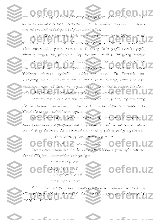 qoniqardoshlik  tuyg’usi, tejamkorlikning ahamiyati, isrofgarchilikning oldini olish
adolat   va   adolatsizlik   yaxshilik   va   yomonlikning   oqibatlari   xulq   odob   qoidalari,
sihat salomatlikni saqlashga oid o’gitlar tashkil etiladi.
Bularni   biz   «Devon»da   ifodalangan   qator   maqolalarda   ko’ramiz   misol
«Tirishqoqning   labi   yog’lik»       «Yerinchoqning   beti   qonlik»   maqolida   tirishqoq
odam   mehnat   qilib,   yaxshi   taomlar   topadi,   shunga   ko’ra   yog’li   ovqatlar   yeydi,
erinchoq   dangasa   esa,   yalqovligi   tufayli   ishidan   qochadi   va   firibgarligi   boshiga
urib faryod chekadi degan ma’no yotadi, «Odamning olasi ishida, molniki sirtida»
maqoli   esa   dilidagi   xiyonatini   yashirib,   yuzaki   yoqilish     muomala   qiluvchi
kishilarga   nisbatan   aytiladi.     «Odobining   boshi   til»   iborasida   esa
xushko’ngillikning   talablaridan   biri   odobini   boshi   til   ekanligi,   shirin   so’z   kishi
martabaga ega bo’ladi degan ma’no yotadi. Shoir o’z so’zlarida esa bosiqlik o’zini
tutib olish turmush tajribalari asosida paydo bo’lishni uqtiradi .
Bilim ma’rifatli kishi kibr-havo manmanlikdan uzoq yuradi, unga insonning
o’zi ham sababchi deb uqtiradi. Ilm sari intilishni  unga bo’ysunishni kerak bo’lsa
kibrini o’zidan nari surishi lozim deydilar.
Aqlli odam - deyiladi sherlarida o’tkir bo’ladi, u har qanday o’git nasihatini
xuddi yuqorida parvoz yetayotgan qushning pasta ovni ko’rgan tezlik bilan pastga
sho’ng’ishiga o’xshatadi. Aqlli odam zehnining tezligi qush parvoziga qiyoslanadi.
Qush ov ko’rsa, yuksaklardan pastga qular
Olim kishi o’git bersa darhol uqar
Hamma zamonlarda ham ilm fan aql ong va tafakkur qiymati og’ir kechgan
ular halollik, johillik tomonidan taqib yetilgan.
Bilimdonlar yoziladi 
Dunyo horib qiladi 
Odob go’shti buziladi
Yerga tegib sudralar
Ko’rinib turibdiki yeng qadimgi davrlarda yaratgan maqolalar ham xalqning
ta’lim-tarbiyaga   oid   donishmandligi   o’z   ifodasini   topgan   va   o’z   ahamiyatini
hozirgacha yo’qotmagan. 