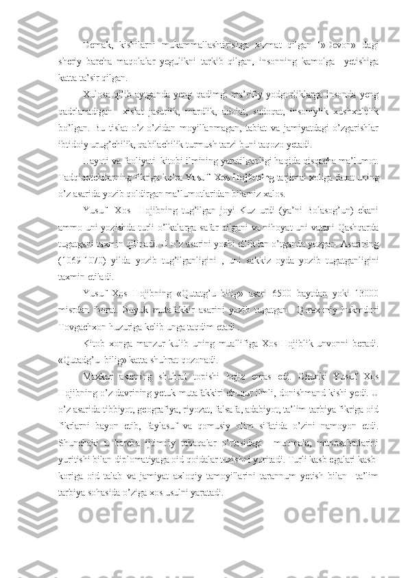 Demak,   kishilarni   mukammallashtirishga   xizmat   qilgan   ‘»Devon»   dagi
sheriy   barcha   maqolalar   yegulikni   tarkib   qilgan,   insonning   kamolga     yetishiga
katta ta’sir qilgan.
Xulosa   qilib   aytganda   yeng   qadimgi   ma’rifiy   yodgorliklarga   insonda   yeng
qadrlanadigan     xislat   jasurlik,   mardlik,   adolat,   sadoqat,   insoniylik   xushxulqlik
bo’lgan.   Bu   tislat   o’z-o’zidan   moyillanmagan,   tabiat   va   jamiyatdagi   o’zgarishlar
ibtidoiy urug’chilik, qabilachilik turmush tarzi buni taqozo yetadi.
Hayoti va faoliyati  kitobi ilmining yaratilganligi haqida qisqacha ma’lumot.
Tadqiqotchilarning fikriga ko’ra  Yusuf  Xos Hojibning  tarjimai xoliga faqat uning
o’z asarida yozib qoldirgan ma’lumotlaridan bilamiz xalos.
Yusuf     Xos     Hojibning   tug’ilgan   joyi   Kuz   urdi   (ya’ni   Bolasog’un)   ekani
ammo uni yozishda turli o’lkalarga safar qilgani va nihoyat uni vatani Qashqarda
tugatgani taxmin qilinadi. U o’z asarini yoshi ellikdan o’tganda yozgan. Asarining
(1069-1070)   yilda   yozib   tug’ilganligini   ,   uni   sakkiz   oyda   yozib   tugatganligini
taxmin etiladi.
Yusuf   Xos   Hojibning   «Qutatg’u   bilig»   asari   6500   baytdan   yoki   13000
misrdan   iborat.   Buyuk   mutafakkir   asarini   yozib   tugatgan     Qoraxoniy   hukmdori
Tovgachxon huzuriga kelib unga taqdim etadi .
Kitob   xonga   manzur   kulib   uning   muallifiga   Xos   Hojiblik   unvonni   beradi.
«Qutadg’u  bilig» katta shuhrat qozonadi.
Mazkur   asarning   shuhrat   topishi   bejiz   emas   edi.   Chunki   Yusuf   Xos
Hojibning o’z davrining yetuk mutafakkiri chuqur ilmli, donishmand kishi yedi. U
o’z asarida tibbiyot, geografiya, riyozat, falsafa, adabiyot, ta’lim-tarbiya fikriga oid
fikrlarni   bayon   etib,   faylasuf   va   qomusiy   olim   sifatida   o’zini   namoyon   etdi.
Shunchaki   u   barcha   ijtimoiy   tabaqalar   o’rtasidagi     muomala,   munosabatlarini
yuritishi bilan diplomatiyaga oid qoidalar tuzishni yoritadi. Turli kasb egalari kasb-
koriga   oid   talab   va   jamiyat   axloqiy   tamoyillarini   tarannum   yetish   bilan     ta’lim
tarbiya sohasida o’ziga xos usulni yaratadi. 