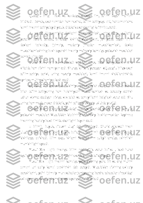 Qutatg’u   bilig   -   baxt   va   saodatga   eltuvchi   ilm,   ta’lim   degan   ma’noni
bildiradi. Demak, asar nomidan ham nasihat, ta’lim-tarbiyaga oid, har tomonlama
komil insonni tarbiyalaydi yetuk didaktik asar ekanligi ko’rinib turardi.
Bu   asarda   Qoraxoniylar   davlatini   mustahkamlash,   uning   idora   usullarini
yaratish   barcha   tabaqa,   toifadagi   kishilar   xulq   atvori,   jamiyatda   tutgan   o’rni
davlatni   iqtisodiy,   ijtimoiy,   madaniy   jihatdan   mustahkamlash,   davlat
mustahkamlashning bosh tayanchi insoniy ma’naviy kamolga yetkazish masalalari
qamrab olinadi .
Yusuf   Xos   Hojib   bu   murakkab   vazifani   emas,   balki   tarbiyashunos   olim
sifatida ham o’zini  namoyon etdi. Shunga ko’ra  u yaratgan  «Qutatg’u bilig» asari
ta’lim-tarbiya   tarixi,   uning   nazariy   masalalari,   komil   imonni   shakllantirishda
ayniqsa muhim ahamiyat kasb etadi.
«Qudadg’u bilig» asarida hokimiyat qoraxoniylar qo’liga o’tish munosabati
bilan   ta’lim-tarbiyaning   ham   hokimiyatni   mustahkamlash   va   taraqqiy   ettirish
uchun   xizmat   etadigan   o’ziga   xos   talab   va   tamoyillarini   belgilash   zarur   edi.   Shu
uning ham mazkur asar didaktik, ya’ni ta’limiy axloqiy uslubda yozildi.
Yusuf   Xos   Hojibning   «Qudadg’u   bilig»   asarida   yetuk   inson   kamolot
yetkazishi   masalalari.Mutafakkir   kitobining   an’anaviy   boshlanmasidan   keyinroq
insonning haqiqiy baxti ilmida ekanligini bayon etadi.
U   bilimli     buyuk,   o’quvni   ulug’   deb     ta’riflaydi.   Chunki   zakovatli   inson
ulug’   bo’ladi.   Bilimli   kishi   buyuk   bo’ladi   -   deb   ilmli   kishilarni   asil   toifadagi
kishilarga   qo’shadi.   Olim   ezgu   ishlarni   barchasi   ilm   tufayli   amalga   oshirilishi
mumkinligini aytadi.
Yusuf   Xos   Hojib   insonga   bilim   nechog’lik   zarur   bo’lsa   ,   kasb-hunar
egallashi  ham shunchalik muhimligini asarda alohida ta’kidlaydi.
Yusuf   Xos   Hojib   insonni   kamolga   yetkazishning   yana   bir   va   eng   muhim
tomoni   uni   aqliy   kamol   topshirishi   deb   qaraydi.   Mutafakkir   o’zining   axloqiy
qarashlarini, ya’ni ijtimoiy munosabatlar  jamiyatning barcha tabaqalar  o’rtasidagi
axloqiy munosabatlarni amaliyotga tayangan holda eritadi. 