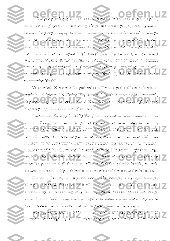 1.   Dunyoviy   pedagogika   -   uni   asosida   yunon   olimlari   asos   solgan   g’oyalar,
hind   eposlari   g’oyalari,   o’lkamizning   o’ziga   xos   madaniyati,tajribalar,   yutuqlar
turardi. Dunyoviy pedagogika insonni tabiatning bir qismi sifatida , ta’lim tarbiya
bilan kamolotga erishadi  deb hisoblanadi. U yashayotgan muhit, uz xatti-harakati
bilan   bog’liq   buladi   deb   asoslanadi.   Bolani   yoshligidan   kasb-hunarga   o’rgatish
lozim deb, odob-axloqni foydasi to’g’risida g’oyalar olga suriladi. (namoyandalari)
Muhammad Muso al Xorazmiy (780-850) Arab xalifaligining markazi Bog’dodda
ilmlar   uyi   "Akademiyani"   boshqargan.   Akademiya   qoshidagi   madrasada
mudarrislik   qilgan.   Uning   "Astronomiyaga   kirish   ",   "O’ttiz   fasldan   iborat
astronomiya kirish".
Vatanimizda XI asrga kelib yesh avlod ta’lim-tarbiyasi  oid ju da ko’p asarlar
paydo bo’ldi:Nizomul Mulkning "Siyosatnoma", Nosir Xisravning "Saodatnoma",
Kaykovusning   "Qobusnoma",   Yusuf   Xos   Xo jibning   "Kutag’du-bilig",   Ahmad
Yugnakiyning "Haqiqatlar armug’oni" kabilar.
Burxoniddin Zarunjiy (1150-?) Marg’ilon madrasasida katta mu darris bo’lib,
uning   "O’quvchilarni   ta’limga   yo’llashga   doir   nasihatlar"   asarida:   fanning
mohiyati   va   uni   takomillashtirish;   ta’lim   jarayonida   ongli   bilim   olish;   ta’limda
fanni, O’qituvchi sherik va vaziyatni tanlash; fan va olimlarni hurmatlash; ta’limda
o’quvchi intilishi, tirishqoqlik, ularni o’stirish; darsni boshlash va uni hajmi, darsni
o’tkazish   tartibi   haqida,   mashg’ulot   vaqti,   ta’limda   O’quvchini   o’qitish   va   unga
nasihat   qilish,   bilimlarni   egallash   haqida;   ta’limda   o’qituvchi   va   o’quvchining
muvaffaqiyatini   umid   qilish   haqida;   ta’limda   Xudodan   qo’rqish   haqida;   ta’limda
o’quvchi xotirasini tarbiyalash haqida kabi masalalar o’ziga xos usulda hal etiladi.
Olimning   fikricha,   ilm   egallash   avvalo   o’qituvchiga,   o’qiyotgan   ki tobiga,
bilimga   nisbatan   tirishqoq   va   chidamli   bo’lishni   talab   etadi.   Bir   darsni   puxta
o’zlashtirmay,   bir   kitobni   tugatmay,   bir   o’qituvchida   saboqni   tashlab   boshqasiga
utma.   Bilimni   faqat   oltitta   shartiga   rioya   qilsa   puxta   egallab   olasan:   ziyraklik,
kuchli istak, chidam, o’qituvchi nasihati va yetarli vaqt,- deb ta’kidlaydi.
Maxmud Zamaxshariy (1074-1144). Uning ilm olamidagi mavqyeyi ni olimlar
"Xorazm   osmonidagi   quyosh"   deb   nisbat   berganlar.   Arab   olimlaridan   biri   "Agar 