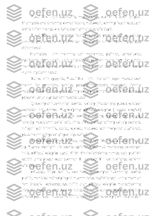 Yusuf   Xos   Hojib   takabburlik,   mag’rurlanish,   xushfe’llik   qarshi   qo’yadi.
Shuningdek amaldorlarning xizmati baland, muruvvatli, samimiylik goh katta, goh
kichik bo’lsin insonga xos fazilat ekanligini alohida ta’kidlaydi.
Yusuf   Xos   Hojib   insonning   haqiqiy   kamolga   yetishida   aqli   va   axloqiy
tomondangina   emas   jismoniy   tomondan   ham   sog’lom   bo’lishi   ikromliligiga   katta
e’tibor beradi .
      Shuningdek     olim   insonning   turli   marosimlar,   yig’inlar,   uchrashuvlar,
ziyofatlarda   o’zini   tutishi,   odob   qoidalarga   rioya   etishi   haqida   ham   fikr   yuritib,
insonning   mezbonlik   va   mehmonlik   qoidalari   shartlari   tartib   intizomlari   haqida
muhim o’gitlarini beradi.
Xulosa   qilib   aytganda,   Yusuf   Xos   Hojib     biz   tahlil   etgan   mazkur   asari
insonni   har   tomonlama   kamolga   yetkazishning   barcha   masalalari,   o’zining
madaniy  ifodasini   topgan  yirik  ta’limiy  axloqiy  dostondir.  Olim   insonni   kamolga
yetkazish uchun quyidagilarni nazarda tutadi
Qoraxoniylar   hukmronligi   davrida     axloqiy   jihatdan   eng   yuksak   sanalgan
asarlardan   biri   Ahmad   Yugnakiy ning   «Xibatulaxakoyik»   (Haqiqat   sovg’asi)
asaridir.Mazkur   asar   mazmuni   o’z   davrining   ijtimoiy,   siyosiy,   diniy,   axloqiy,
iqtisodiy masalalarini tashkil etib, o’nda o’sha davrdagi ta’limiy axloqiy asarlarda
bo’lgani   kabi   bilimlilik,   adolat,   saxovat,   muruvvat   kabi   hissiyotlar   ulug’lanadi,
yetuk insonni tarbiyalash g’oyasi olga suriladi.
Ahmad   Yugnakiy   ismi   Ahmad,   otasining   ismi   Mahmud,   u   tug’ilib   o’sgan
joy   Yugnak   ekanligini   o’z   asarida   aytib   o’tdi.Mahmud   manbalarga   asoslangan
holda   «Xibatul-xakayik»   tugrul   Kilich   Sipohsolarbekning   nomiga   atab   yozilishi
keltirib   uning   yozgan   vaqti   taxminan   XII   asr   oxiri   XIII   asr   boshlariga   kelishini
ta’kidlaydi.
«Kutadgu   bilig»   kabi   bu   asar   ham,   Qoraxaniylar   hukmronligi   davrida
yozilib, mamlakat ma’naviy hayoti muammolariga bag’ishlangan. Uning mazmuni
ham   didaktik     xarakterga   ega   bo’lib   ,buni   «Xibatul-xakoyik»   mundarijasining
o’ziyoq ko’rsatib     turibdi.Asar 14   bobdan iborat. Dostonning dastlabki to’rt bobi
an’anaviyga   kura   muqaddima bo’lib, beshinchi bobida asosiy qismi belgilangan. 