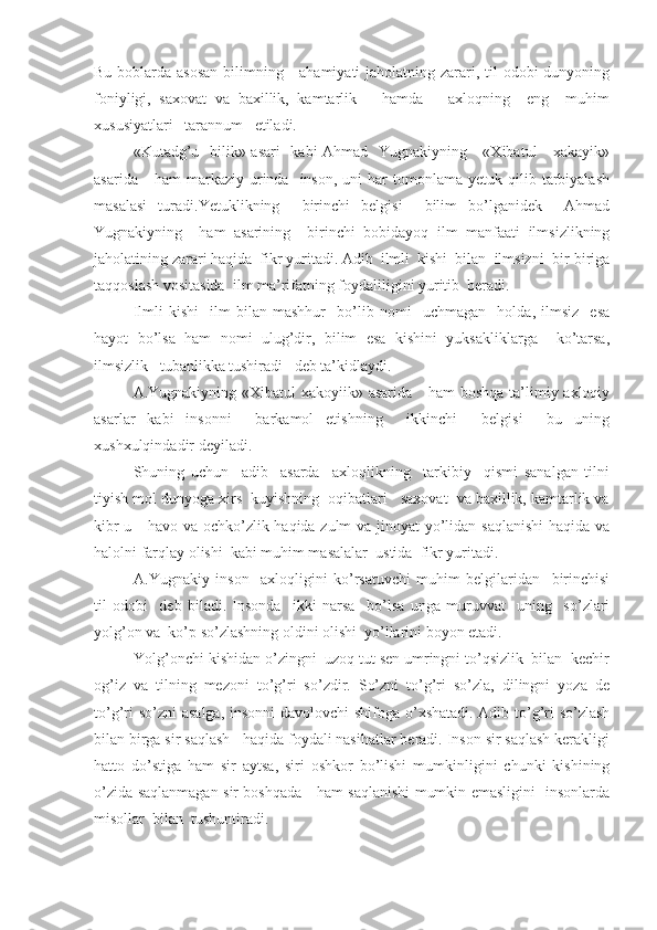 Bu boblarda asosan  bilimning     ahamiyati  jaholatning zarari, til odobi  dunyoning
foniyligi,   saxovat   va   baxillik,   kamtarlik       hamda       axloqning     eng     muhim
xususiyatlari   tarannum   etiladi.
«Kutadg’u   bilik» asari    kabi Ahmad   Yugnakiyning     «Xibatul     xakayik»
asarida      ham  markaziy  urinda    inson,  uni  har  tomonlama  yetuk  qilib  tarbiyalash
masalasi   turadi.Yetuklikning     birinchi   belgisi     bilim   bo’lganidek     Ahmad
Yugnakiyning     ham   asarining     birinchi   bobidayoq   ilm   manfaati   ilmsizlikning
jaholatining zarari haqida  fikr yuritadi. Adib  ilmli  kishi  bilan  ilmsizni  bir-biriga
taqqoslash vositasida  ilm ma’rifatning foydaliligini yuritib  beradi.
Ilmli   kishi     ilm   bilan   mashhur     bo’lib   nomi     uchmagan     holda,   ilmsiz     esa
hayot   bo’lsa   ham   nomi   ulug’dir,   bilim   esa   kishini   yuksakliklarga     ko’tarsa,
ilmsizlik   tubanlikka tushiradi   deb ta’kidlaydi.
A.Yugnakiyning «Xibatul  xakoyiik» asarida     ham  boshqa ta’limiy axloqiy
asarlar   kabi   insonni     barkamol   etishning     ikkinchi     belgisi     bu   uning
xushxulqindadir deyiladi.
Shuning   uchun     adib     asarda     axloqlikning     tarkibiy     qismi   sanalgan   tilni
tiyish mol dunyoga xirs  kuyishning  oqibatlari   saxovat  va baxillik, kamtarlik va
kibr-u     havo va ochko’zlik haqida zulm  va jinoyat  yo’lidan saqlanishi  haqida va
halolni farqlay olishi  kabi muhim masalalar  ustida  fikr yuritadi.
A.Yugnakiy   inson     axloqligini   ko’rsatuvchi   muhim   belgilaridan     birinchisi
til   odobi     deb   biladi.   Insonda     ikki   narsa     bo’lsa   unga   muruvvat     uning     so’zlari
yolg’on va  ko’p so’zlashning oldini olishi  yo’llarini boyon etadi.
Yolg’onchi kishidan o’zingni  uzoq tut sen umringni to’qsizlik  bilan  kechir
og’iz   va   tilning   mezoni   to’g’ri   so’zdir.   So’zni   to’g’ri   so’zla,   dilingni   yoza   de
to’g’ri  so’zni  asalga, insonni  davolovchi shifoga o’xshatadi. Adib to’g’ri so’zlash
bilan birga sir saqlash   haqida foydali nasihatlar beradi. Inson sir saqlash kerakligi
hatto   do’stiga   ham   sir   aytsa,   siri   oshkor   bo’lishi   mumkinligini   chunki   kishining
o’zida saqlanmagan sir boshqada     ham saqlanishi mumkin emasligini   insonlarda
misollar  bilan  tushuntiradi. 