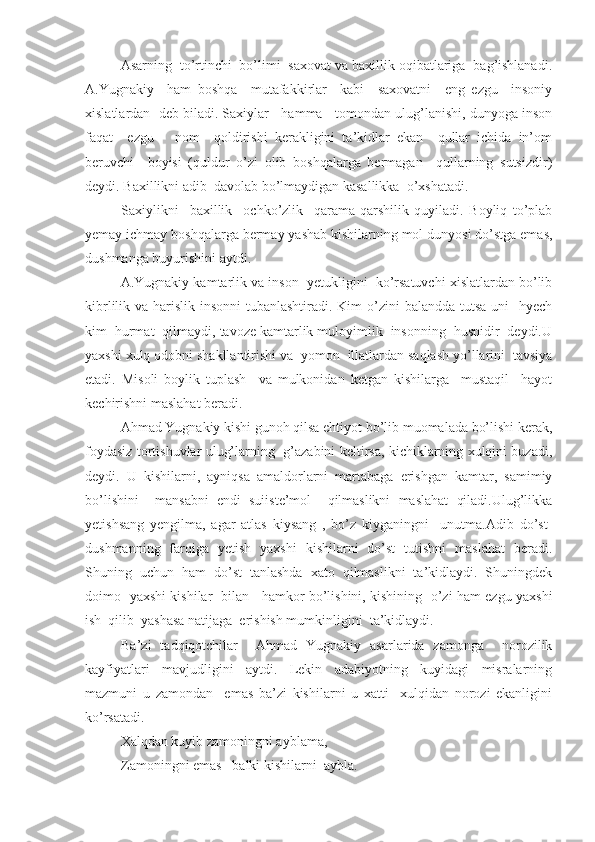 Asarning  to’rtinchi  bo’limi  saxovat va baxillik oqibatlariga  bag’ishlanadi.
A.Yugnakiy     ham   boshqa     mutafakkirlar     kabi     saxovatni     eng   ezgu     insoniy
xislatlardan  deb biladi. Saxiylar   hamma   tomondan ulug’lanishi, dunyoga inson
faqat     ezgu       nom     qoldirishi   kerakligini   ta’kidlar   ekan     qullar   ichida   in’om
beruvchi     boyisi   (quldur   o’zi   olib   boshqalarga   bermagan     qullarning   sutsizdir)
deydi. Baxillikni adib  davolab bo’lmaydigan kasallikka  o’xshatadi.
Saxiylikni     baxillik     ochko’zlik     qarama-qarshilik   quyiladi.   Boyliq   to’plab
yemay ichmay boshqalarga bermay yashab kishilarning mol dunyosi do’stga emas,
dushmanga buyurishini aytdi.
A.Yugnakiy kamtarlik va inson  yetukligini  ko’rsatuvchi xislatlardan bo’lib
kibrlilik va harislik insonni tubanlashtiradi. Kim  o’zini  balandda tutsa  uni    hyech
kim  hurmat  qilmaydi, tavoze kamtarlik muloyimlik  insonning  husnidir  deydi.U
yaxshi xulq odobni shakllantirishi va  yomon  illatlardan saqlash yo’llarini  tavsiya
etadi.   Misoli   boylik   tuplash     va   mulkonidan   ketgan   kishilarga     mustaqil     hayot
kechirishni maslahat beradi.
Ahmad Yugnakiy kishi gunoh qilsa ehtiyot bo’lib muomalada bo’lishi kerak,
foydasiz tortishuvlar ulug’larning   g’azabini keltirsa, kichiklarning xulqini buzadi,
deydi.   U   kishilarni,   ayniqsa   amaldorlarni   martabaga   erishgan   kamtar,   samimiy
bo’lishini     mansabni   endi   suiiste’mol     qilmaslikni   maslahat   qiladi.Ulug’likka
yetishsang   yengilma,   agar   atlas   kiysang   ,   bo’z   kiyganingni     unutma.Adib   do’st-
dushmanning   farqiga   yetish   yaxshi   kishilarni   do’st   tutishni   maslahat   beradi.
Shuning   uchun   ham   do’st   tanlashda   xato   qilmaslikni   ta’kidlaydi.   Shuningdek
doimo   yaxshi kishilar   bilan     hamkor bo’lishini, kishining   o’zi ham ezgu yaxshi
ish  qilib  yashasa natijaga  erishish mumkinligini  ta’kidlaydi.
Ba’zi   tadqiqotchilar     Ahmad   Yugnakiy   asarlarida   zamonga     norozilik
kayfiyatlari   mavjudligini   aytdi.   Lekin   adabiyotning   kuyidagi   misralarning
mazmuni   u   zamondan     emas   ba’zi   kishilarni   u   xatti     xulqidan   norozi   ekanligini
ko’rsatadi.
Xalqdan kuyib zamoningni ayblama,
Zamoningni emas   balki kishilarni  aybla. 