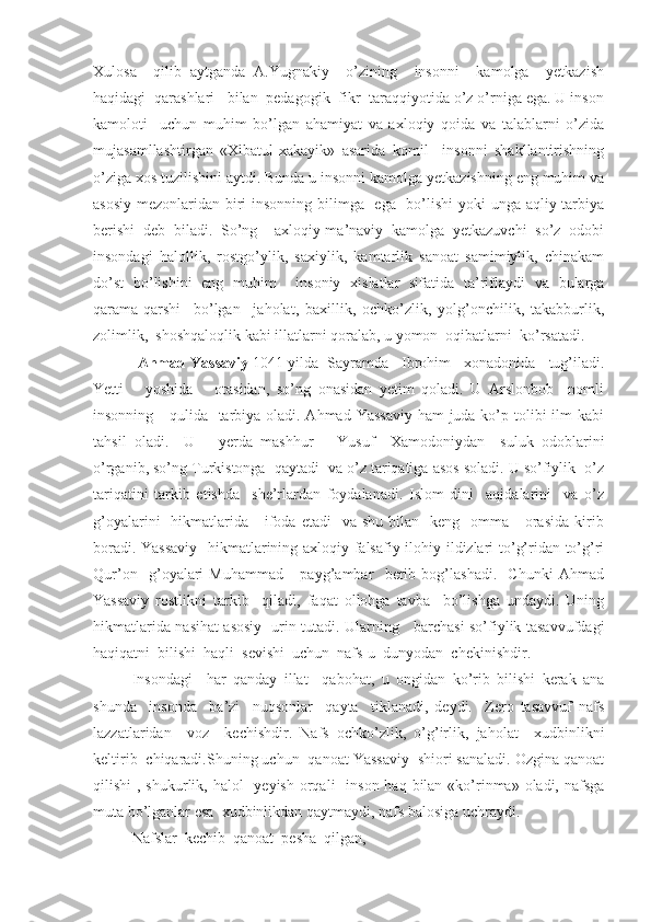 Xulosa     qilib   aytganda   A.Yugnakiy     o’zining     insonni     kamolga     yetkazish
haqidagi  qarashlari   bilan  pedagogik  fikr  taraqqiyotida o’z o’rniga ega. U inson
kamoloti     uchun   muhim   bo’lgan   ahamiyat   va   axloqiy   qoida   va   talablarni   o’zida
mujasamllashtirgan   «Xibatul-xakayik»   asarida   komil     insonni   shakllantirishning
o’ziga xos tuzilishini aytdi. Bunda u insonni kamolga yetkazishning eng muhim va
asosiy mezonlaridan biri  insonning bilimga   ega   bo’lishi  yoki unga aqliy tarbiya
berishi   deb   biladi.   So’ng     axloqiy-ma’naviy   kamolga   yetkazuvchi   so’z   odobi
insondagi   halollik,   rostgo’ylik,   saxiylik,   kamtarlik   sanoat   samimiylik,   chinakam
do’st   bo’lishini   eng   muhim     insoniy   xislatlar   sifatida   ta’riflaydi   va   bularga
qarama-qarshi     bo’lgan     jaholat,   baxillik,   ochko’zlik,   yolg’onchilik,   takabburlik,
zolimlik,  shoshqaloqlik kabi illatlarni qoralab, u yomon  oqibatlarni  ko’rsatadi.
             Ahmad Yassaviy  1041 yilda  Sayramda   Ibrohim   xonadonida   tug’iladi.
Yetti       yoshida       otasidan,   so’ng   onasidan   yetim   qoladi.   U   Arslonbob     nomli
insonning     qulida   tarbiya oladi. Ahmad Yassaviy  ham juda ko’p tolibi ilm  kabi
tahsil   oladi.     U       yerda   mashhur       Yusuf     Xamodoniydan     suluk   odoblarini
o’rganib, so’ng Turkistonga  qaytadi  va o’z tariqatiga asos soladi. U so’fiylik  o’z
tariqatini   tarkib   etishda     she’rlardan   foydalanadi.   Islom   dini     aqidalarini     va   o’z
g’oyalarini    hikmatlarida     ifoda etadi     va shu  bilan   keng   omma      orasida   kirib
boradi. Yassaviy   hikmatlarining axloqiy falsafiy ilohiy ildizlari to’g’ridan to’g’ri
Qur’on     g’oyalari   Muhammad       payg’ambar     berib   bog’lashadi.     Chunki   Ahmad
Yassaviy   rostlikni   tarkib     qiladi,   faqat   ollohga   tavba     bo’lishga   undaydi.   Uning
hikmatlarida nasihat asosiy   urin tutadi. Ularning     barchasi so’fiylik tasavvufdagi
haqiqatni  bilishi  haqli  sevishi  uchun  nafs-u  dunyodan  chekinishdir.
Insondagi     har   qanday   illat     qabohat,   u   ongidan   ko’rib   bilishi   kerak   ana
shunda     insonda     ba’zi     nuqsonlar     qayta     tiklanadi,   deydi.     Zero   tasavvuf   nafs
lazzatlaridan     voz     kechishdir.   Nafs   ochko’zlik,   o’g’irlik,   jaholat     xudbinlikni
keltirib  chiqaradi.Shuning uchun  qanoat Yassaviy  shiori sanaladi. Ozgina qanoat
qilishi  , shukurlik, halol    yeyish orqali    inson haq  bilan  «ko’rinma» oladi, nafsga
muta bo’lganlar esa  xudbinlikdan qaytmaydi, nafs balosiga uchraydi.
Nafslar  kechib  qanoat  pesha  qilgan, 