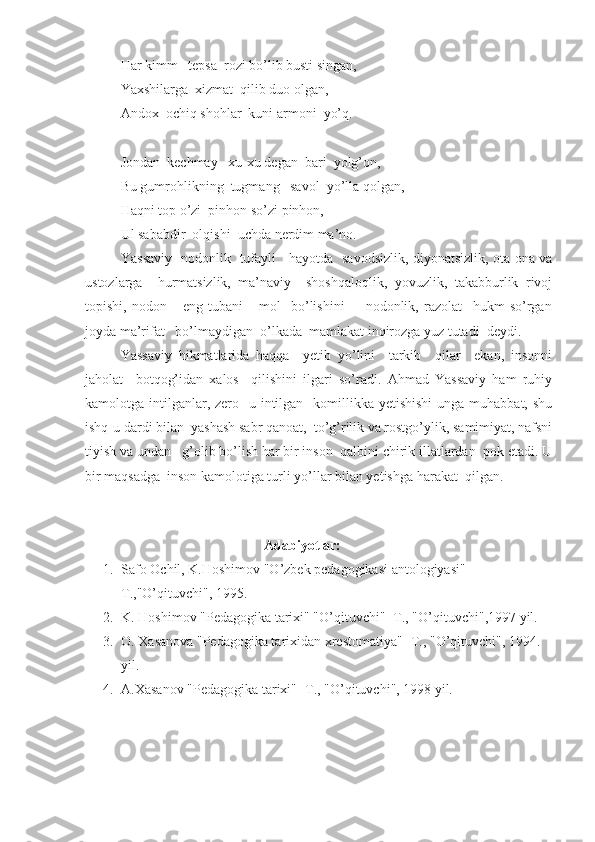 Har kimm   tepsa  rozi bo’lib busti singan,
Yaxshilarga  xizmat  qilib duo olgan,
Andox  ochiq shohlar  kuni armoni  yo’q.
Jondan  kechmay   xu-xu degan  bari  yolg’on,
Bu gumrohlikning  tugmang   savol  yo’lla qolgan,
Haqni top o’zi  pinhon so’zi pinhon,
Ul sababdir  olqishi  uchda nerdim ma’no.
Yassaviy   nodonlik   tufayli     hayotda   savodsizlik, diyonatsizlik, ota-ona va
ustozlarga     hurmatsizlik,   ma’naviy     shoshqaloqlik,   yovuzlik,   takabburlik   rivoj
topishi,   nodon       eng   tubani       mol     bo’lishini         nodonlik,   razolat     hukm   so’rgan
joyda ma’rifat   bo’lmaydigan  o’lkada  mamlakat inqirozga yuz tutadi  deydi.
Yassaviy   hikmatlarida   haqqa     yetib   yo’lini     tarkib     qilar     ekan,   insonni
jaholat     botqog’idan   xalos     qilishini   ilgari   so’radi.   Ahmad   Yassaviy   ham   ruhiy
kamolotga intilganlar, zero   u intilgan   komillikka yetishishi  unga muhabbat, shu
ishq-u dardi bilan  yashash sabr qanoat,  to’g’rilik va rostgo’ylik, samimiyat, nafsni
tiyish va undan   g’olib bo’lish har bir inson  qalbini chirik illatlardan  pok etadi. U
bir maqsadga  inson kamolotiga turli yo’llar bilan yetishga harakat  qilgan. 
 
                                              Adabiyotlar: 
1. Safo Ochil, K.Hoshimov "O’zbek pedagogikasi antologiyasi" -
T.,"O’qituvchi", 1995.
2. K. Hoshimov "Pedagogika tarixi" "O’qituvchi" -T., "O’qituvchi",1997 yil.
3. O. Xasanova "Pedagogika tarixidan xrestomatiya" -T., "O’qituvchi", 1994. 
yil.
4. A.Xasanov "Pedagogika tarixi" -T., "O’qituvchi", 1998 yil.  