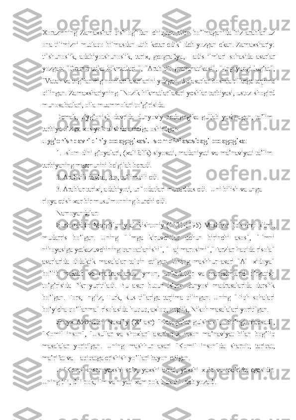 Xorazmning   Zamaxshar   qishlog’idan   chiqqan   olim   bo’lmaganida   biz   arablar   uz
ona tilimizni   mutlaqo  bilmasdan  utib ketar   edik"-deb yozgan  ekan.  Zamaxshariy:
tilshunoslik,   adabiyotshunoslik,   tarix,   geografiya,   Hadis   ilmlari   sohasida   asarlar
yozgan:  "Grammatika  hikmatlari   ",  "Arab  tili  grammatikasi",   "Eng  yangi  lug’at",
"Vatan va tog’larning nomlari"asarlarini yozgan. Bu asarlar boshqa tillarga tarjima
qilingan. Zamaxshariyning "Nozik hikmatlar"asari yeshlar tarbiyasi, ustoz-shogird
munosabatlari, oila muammolari to’g’risida.
Demak,   Uyg’onish   davrida   dunyoviy   pedagogika   gullab   yashnagan,   ta’lim-
tarbiya o’ziga xos yo’nalishda amalga oshirilgan
Uyg’onish davri diniy pedagogikasi. Islom dini asosidagi pedagogika :
1. Islom dini g’oyalari, (xalifalik) siyosati, madaniyati va ma’naviyati ta’lim-
tarbiyaning mazmunini belgilab beradi.
2. Arab tili davlat, fan, ta’lim tili edi.
3. Arablar tarixi, adabiyoti, urf-odatlari muqaddas edi.  Uni bilish va unga 
rioya etish xar bir musulmonning burchi edi.
Namoyandalar:
Burhoniddin Marg’iloniy al-Rishtoniy  (1121-1195)  Mashhur   fiqh  ilmi   olimi,
mudarris   bo’lgan.   Uning   "Ilmga   kiruvchilar   uchun   birinchi   asos",   "Ilmni
nihoyasiga yetkazuvchining qanoatlanishi", "Haj marosimi","Farzlar haqida risola"
asarlarida   didaktik   masalalar   talqin   etilgan.   Uning   mashhur   asari   "Al-   xidoya"
bo’lib   maktab   va   madrasalarda   iymon,   urf-odatlar   va   marosimlarni   o’rgatish
to’g’risida   fikr   yuritiladi.   Bu   asar   butun   islom   dunyosi   madrasalarida   darslik
bo’lgan.   Fors,   Ingliz,   Turk,   Rus   tillariga   tarjima   qilingan.   Uning   "Fiqh   sohalari
bo’yicha qo’llanma" risolasida huquq, axloq, onglik, Nikoh masalalari yoritilgan.
Shayx   Aziziddin   Nasafiy   (XIIasr)   "Haqiqatlar   gulshani",   "So’ngi   maqsad",
"Komil   inson",   "Usullar   va   shoxlar"   asarlarida   inson   ma’naviyat   bilan   bog’liq
masalalar   yoritilgan.   Uning   mashhur   asari   "Ko mil   inson"da   sharoit,   tariqat,
ma’rifat va Haqiqatga erishish yo’llari bayon etilgan.
U   "Komil   inson-yaxshi   so’z,   yaxshi   amal,   yaxshi   xulq   va   ma’rifat   egasidir.
Uning tili, dili pok, ilm va niyati xam pok buladi"- deb yozadi. 