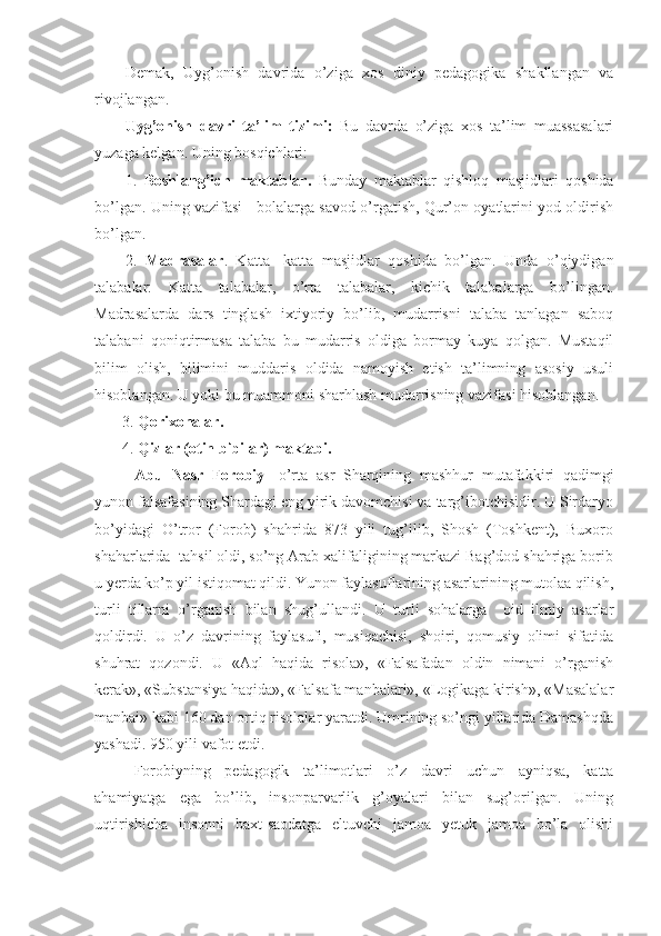 Demak,   Uyg’onish   davrida   o’ziga   xos   diniy   pedagogika   shakllangan   va
rivojlangan.
Uyg’onish   davri   ta’lim   tizimi:   Bu   davrda   o’ziga   xos   ta’lim   muassasalari
yuzaga kelgan. Uning bosqichlari:
1.   Boshlang’ich   maktablar.   Bunday   maktablar   qishloq   masjidlari   qoshida
bo’lgan. Uning vazifasi - bolalarga savod o’rgatish, Qur’on oyatlarini yod oldirish
bo’lgan.
2.   Madrasalar .   Katta-   katta   masjidlar   qoshida   bo’lgan.   Unda   o’qiydigan
talabalar:   Katta   talabalar,   o’rta   talabalar,   kichik   talabalarga   bo’lingan.
Madrasalarda   dars   tinglash   ixtiyoriy   bo’lib,   mudarrisni   talaba   tanlagan   saboq
talabani   qoniqtirmasa   talaba   bu   mudarris   oldiga   bormay   kuya   qolgan.   Mustaqil
bilim   olish,   bilimini   muddaris   oldida   namoyish   etish   ta’limning   asosiy   usuli
hisoblangan. U yoki bu muammoni sharhlash mudarrisning vazifasi hisoblangan.
       3.  Qorixonalar.
       4.  Qizlar (otin bibilar) maktabi.
Abu   Nasr   Forobiy   -o’rta   asr   Sharqining   mashhur   mutafakkiri   qadimgi
yunon falsafasining Shardagi eng yirik davomchisi va targ’ibotchisidir. U Sirdaryo
bo’yidagi   O’tror   (Forob)   shahrida   873   yili   tug’ilib,   Shosh   (Toshkent),   Buxoro
shaharlarida  tahsil oldi, so’ng Arab xalifaligining markazi Bag’dod shahriga borib
u yerda ko’p yil istiqomat qildi. Yunon faylasuflarining asarlarining mutolaa qilish,
turli   tillarni   o’rganish   bilan   shug’ullandi.   U   turli   sohalarga     oid   ilmiy   asarlar
qoldirdi.   U   o’z   davrining   faylasufi,   musiqachisi,   shoiri,   qomusiy   olimi   sifatida
shuhrat   qozondi.   U   «Aql   haqida   risola»,   «Falsafadan   oldin   nimani   o’rganish
kerak», «Substansiya haqida», «Falsafa manbalari», «Logikaga kirish», «Masalalar
manbai» kabi 160 dan ortiq risolalar yaratdi. Umrining so’ngi yillarida Damashqda
yashadi. 950 yili vafot etdi.
Forobiyning   pedagogik   ta’limotlari   o’z   davri   uchun   ayniqsa,   katta
ahamiyatga   ega   bo’lib,   insonparvarlik   g’oyalari   bilan   sug’orilgan.   Uning
uqtirishicha   insonni   baxt-saodatga   eltuvchi   jamoa   yetuk   jamoa   bo’la   olishi 