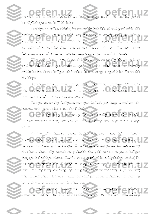 mumkin.   Komil   insonni   yaratish   uni   baxt-saodatga   eltish     har   qanday   jamoa
boshlig’ining vazifasi bo’lishi darkor.
Forobiyning  ta’kidlashicha, insonni tarbiyalash ikki xil usul yordamida olib
borilishi   mumkin.   Tarbiyalanuvchi   ixtiyoriy   ravishda   zaruriy,   aqliy   va   axloqiy
xislatlarni,   bilimli   bo’lishga,   to’g’rilikni,   haqiqatni   sevishga   jasur   do’stlarga
sadoqatli bo’lish kabi fazilatlarni egallashga yo’naltirmog’i lozim. Bunday insoniy
fazilatlarga ega bo’lish uchun baxt-saodatga eltuvchi jamoa bo’lishi kerak.
Olim ta’lim faqat o’z va o’rganish bilan, tarbiya esa amaliy ish, tajriba bilan
amalga   oshirilishini   aytadi   va   tarbiyani   har   bir   xalq,   millatning   amaliy
malakalaridan   iborat   bo’lgan   ish-harakat,   kasb-hunarga   o’rganishdan   iborat   deb
hisoblaydi.
Demak, Forobiy ta’lim va tarbiya berishni bir-biridan farq iladi. Ta’lim so’z
bilan   bir   narsani   uqtirish,   o’rganish   bilan   amalga   oshiriladi,   yoshlar   nazariy
bilimlarni shu ta’lim yordamida egallaydilar.
Tarbiya   esa   amaliy   faoliyatda   namoyon   bo’ladi,   yoshlarga   u   ma’lum   ish-
harakat, kasb-hunar, odob orqali singdiriladi.
Ta’lim-tarbiya   jarayonida   nazariy   ilm   bilan   amaliy   harakat-odat,   malaka,
faoliyat   birlashib   boradi,   yetuklik   shu   birlashuvning   darajasiga   qarab   yuzaga
keladi.
Forobiy   ta’lim-tarbiya   jarayonida   tarbiyalanuvchi   yoki   ta’lim   oluvchi
shaxsga   yakka   holda   yondashuvni,   uning   tabiiy,   ruhiy   va   jismoniy   xislatlarini
nazarga olish zarurligini ta’kidlaydi. U bu haqida shunday yozadi «u barcha tabiiy
xislatlarni,   ularni   oliy   kamolotga   yetkazish   shu   yoki   kamolotga   yaqin   bo’lgan
darajaga   ko’tarishga   xizmat   iluvchi   vosita   yordamida   tarbiyalashga   muhtojdir.
Insonlar   turli   ilm,   hunar   faoliyatga   moyilligi   va   qobiliyatligi   bilan   tabiatan   farq
qiladilar. Teng tabiiy xislatlarga ega bo’lgan odamlar esa o’z tarbiyasi (malakalari)
bilan tafovut qiladi. Tarbiyasi jihatdan teng bo’lganlar esa, bu tarbiya natijalarining
turlichaligi bilan bir-birlaridan far qiladilar».
Tarbiya   jarayoni   Forobiyning   fikricha   tajribali   pedagog   o’qituvchi
tomonidan   tashkil   etilishi,   boshqarilib   turilishi   va   ma’lum   maqsadlarga 