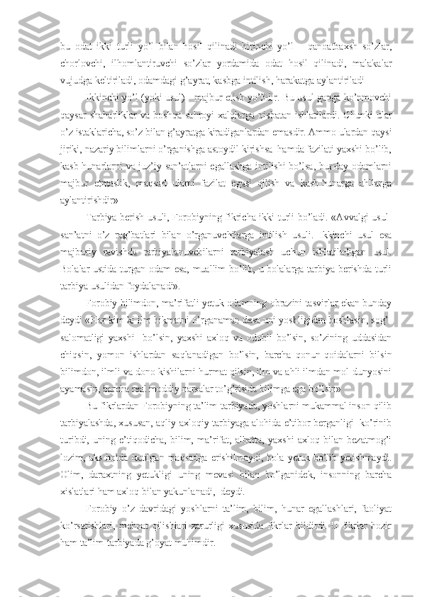 bu   odat   ikki   turli   yo’l   bilan   hosil   qilinadi   birinchi   yo’l   –   qanoatbaxsh   so’zlar,
chorlovchi,   ilhomlantiruvchi   so’zlar   yordamida   odat   hosil   qilinadi,   malakalar
vujudga keltiriladi, odamdagi g’ayrat, kasbga intilish, harakatga aylantiriladi
Ikkinchi yo’l (yoki usul) - majbur etish yo’lidir. Bu usul gapga ko’nmovchi
qaysar   shaharliklar   va   boshqa   sahroyi   xalqlarga   nisbatan   ishlatilardi.   Chunki   ular
o’z istaklaricha, so’z bilan g’ayratga kiradiganlardan emasdir. Ammo ulardan qaysi
jiriki, nazariy bilimlarni o’rganishga astoydil kirishsa  hamda fazilati yaxshi bo’lib,
kasb-hunarlarni va juz’iy san’atlarni egallashga intilishi bo’lsa, bunday odamlarni
majbur   etmaslik,   maqsad   ularni   fazilat   egasi   qilish   va   kasb-hunarga   ahllarga
aylantirishdir»
Tarbiya berish usuli, Forobiyning fikricha ikki turli bo’ladi. «Avvalgi usul-
san’atni   o’z   rag’batlari   bilan   o’rganuvchilarga   intilish   usuli.   Ikkinchi   usul   esa
majburiy   ravishda   tarbiyalanuvchilarni   tarbiyalash   uchun   ishlatiladigan   usul.
Bolalar ustida turgan odam esa, muallim bo’lib, u bolalarga tarbiya berishda turli
tarbiya usulidan foydalanadi».
Forobiy bilimdon, ma’rifatli yetuk odamning obrazini tasvirlar ekan bunday
deydi «Har kim-ki ilm-hikmatni o’rganaman desa uni yoshligidan boshlasin, sog’-
salomatligi   yaxshi     bo’lsin,   yaxshi   axloq   va   odobli   bo’lsin,   so’zining   uddasidan
chiqsin,   yomon   ishlardan   saqlanadigan   bo’lsin,   barcha   qonun-qoidalarni   bilsin
bilimdon, ilmli va dono kishilarni hurmat qilsin, ilm va ahli ilmdan mol-dunyosini
ayamasin, barcha real moddiy narsalar to’g’risida bilimga ega bo’lsin»
Bu fikrlardan Forobiyning ta’lim-tarbiyada, yoshlarni mukammal inson qilib
tarbiyalashda, xususan, aqliy-axloqiy tarbiyaga alohida e’tibor berganligi  ko’rinib
turibdi,   uning   e’tiqodicha,   bilim,   ma’rifat,   albatta,   yaxshi   axloq   bilan   bezatmog’i
lozim,   aks   holda   kutilgan   maqsadga   erishilmaydi,   bola   yetuk   bo’lib   yetishmaydi.
Olim,   daraxtning   yetukligi   uning   mevasi   bilan   bo’lganidek,   insonning   barcha
xislatlari ham axloq bilan yakunlanadi, -deydi.
Forobiy   o’z   davridagi   yoshlarni   ta’lim,   bilim,   hunar   egallashlari,   faoliyat
ko’rsatishlari,   mehnat   qilishlari   zarurligi   xususida   fikrlar   bildirdi.   U   fikrlar   hozir
ham ta’lim-tarbiyada g’oyat muhimdir. 