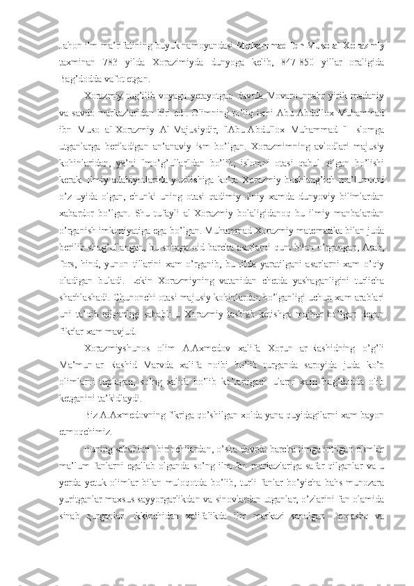 Jahon ilm-ma’rifatining buyuk namoyandasi  Muhammad ibn Muso al-Xorazmiy
taxminan   783   yilda   Xorazimiyda   dunyoga   kelib,   847-850   yillar   oraligida
Bag’dodda vafot etgan.
Xorazmiy   tug’ilib   voyaga   yetayotgan   davrda   Movarounnahr   yirik   madaniy
va savdo  markazlaridan biri  edi. Olimning to’liq ismi  Abu Abdullox Muhammad
ibn   Muso   al-Xorazmiy   Al-Majusiydir,   "Abu-Abdullox   Muhammad   "   Islomga
utganlarga   beriladigan   an’anaviy   ism   bo’lgan.   Xorazmimning   avlodlari   majusiy
kohinlaridan,   ya’ni   "mo’g’ullar"dan   bo’lib,   islomni   otasi   qabul   qilgan   bo’lishi
kerak.   Ilmiy   adabiyotlarida   yozilishiga   ko’ra   Xorazmiy   boshlang’ich   ma’lumotni
o’z   uyida   olgan,   chunki   uning   otasi   qadimiy   diniy   xamda   dunyoviy   bilimlardan
xabardor   bo’lgan.   Shu   tufayli   al-Xorazmiy   bolaligidanoq   bu   ilmiy   manbalardan
o’rganish imkoniyatiga ega bo’lgan. Muhammad Xorazmiy matematika bilan juda
berilib shug’ullangan, bu sohaga oid barcha asarlarni qunt bilan o’rgangan, Arab,
fors,   hind,   yunon   tillarini   xam   o’rganib,   bu   tilda   yaratilgani   asarlarni   xam   o’qiy
oladigan   buladi.   Lekin   Xorazmiyning   vatanidan   chetda   yashaganligini   turlicha
sharhlashadi. Chunonchi otasi majusiy kohinlardan bo’lganligi uchun xam arablari
uni   ta’qib   qilganligi   sababli   u   Xorazmiy   tashlab   ketishga   majbur   bo’lgan   degan
fikrlar xam mavjud.
Xorazmiyshunos   olim   A.Axmedov   xalifa   Xorun   ar-Rashidning   o’g’li
Ma’mun-ar   Rashid   Marvda   xalifa   noibi   bo’lib   turganda   saroyida   juda   ko’p
olimlarni   tuplagan,   so’ng   xalifa   bo’lib   ko’tarilgach   ularni   xam   Bag’dodda   olib
ketganini ta’kidlaydi.
Biz A.Axmedovning fikriga qo’shilgan xolda yana quyidagilarni xam bayon
etmoqchimiz.
Buning sabablari -birinchilardan, o’sha davrda barcha ilmga intilgan olimlar
ma’lum   fanlarni   egallab   olganda   so’ng   ilm-fan   markazlariga   safar   qilganlar   va   u
yerda   yetuk   olimlar   bilan   muloqotda   bo’lib,   turli   fanlar   bo’yicha   bahs-munozara
yuritganlar maxsus sayyorgarlikdan va sinovlardan utganlar, o’zlarini fan olamida
sinab   qurganlar.   Ikkinchidan   xalifalikda   ilm   markazi   sanalgan   Damashq   va 