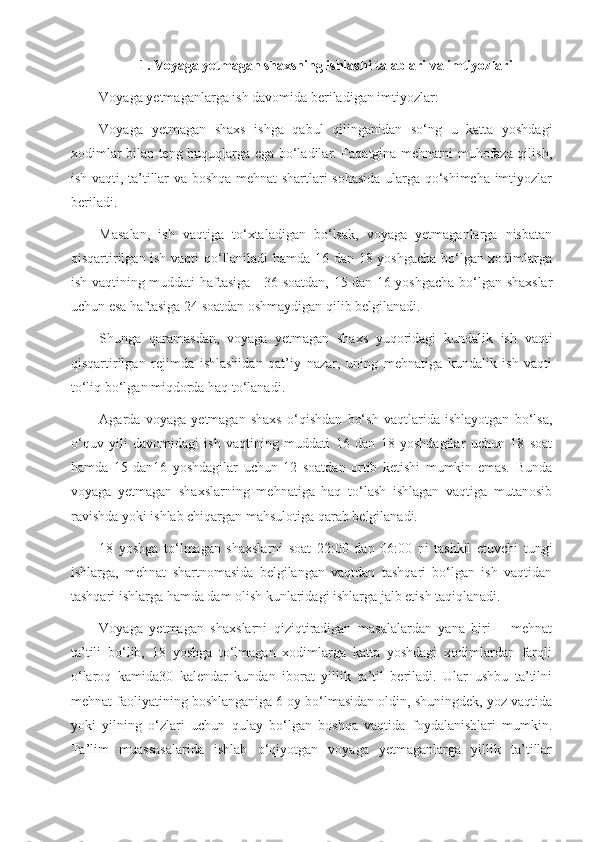 1. Voyaga yetmagan shaxsning ishlashi talablari va imtiyozlari
Voyaga yetmaganlarga ish davomida beriladigan imtiyozlar:
Voyaga   yetmagan   shaxs   ishga   qabul   qilinganidan   so‘ng   u   katta   yoshdagi
xodimlar bilan teng huquqlarga ega bo‘ladilar. Faqatgina mehnatni muhofaza qilish,
ish vaqti, ta’tillar va boshqa mehnat shartlari sohasida ularga qo‘shimcha imtiyozlar
beriladi.
Masalan,   ish   vaqtiga   to‘xtaladigan   bo‘lsak,   voyaga   yetmaganlarga   nisbatan
qisqartirilgan ish vaqti qo‘llaniladi hamda 16 dan 18 yoshgacha bo‘lgan xodimlarga
ish vaqtining muddati haftasiga - 36 soatdan, 15 dan 16 yoshgacha bo‘lgan shaxslar
uchun esa haftasiga 24 soatdan oshmaydigan qilib belgilanadi.
Shunga   qaramasdan,   voyaga   yetmagan   shaxs   yuqoridagi   kundalik   ish   vaqti
qisqartirilgan   rejimda   ishlashidan   qat’iy   nazar,   uning   mehnatiga   kundalik   ish   vaqti
to‘liq bo‘lgan miqdorda haq to‘lanadi.
Agarda   voyaga   yetmagan   shaxs   o‘qishdan   bo‘sh   vaqtlarida   ishlayotgan   bo‘lsa,
o‘quv   yili   davomidagi   ish   vaqtining   muddati   16   dan   18   yoshdagilar   uchun   18   soat
hamda   15   dan16   yoshdagilar   uchun   12   soatdan   ortib   ketishi   mumkin   emas.   Bunda
voyaga   yetmagan   shaxslarning   mehnatiga   haq   to‘lash   ishlagan   vaqtiga   mutanosib
ravishda yoki ishlab chiqargan mahsulotiga qarab belgilanadi.
18   yoshga   to‘lmagan   shaxslarni   soat   22:00   dan   06:00   ni   tashkil   etuvchi   tungi
ishlarga,   mehnat   shartnomasida   belgilangan   vaqtdan   tashqari   bo‘lgan   ish   vaqtidan
tashqari ishlarga hamda dam olish kunlaridagi ishlarga jalb etish taqiqlanadi.
Voyaga   yetmagan   shaxslarni   qiziqtiradigan   masalalardan   yana   biri   –   mehnat
ta’tili   bo‘lib,   18   yoshga   to‘lmagan   xodimlarga   katta   yoshdagi   xodimlardan   farqli
o‘laroq   kamida30   kalendar   kundan   iborat   yillik   ta’til   beriladi.   Ular   ushbu   ta’tilni
mehnat faoliyatining boshlanganiga 6 oy bo‘lmasidan oldin, shuningdek, yoz vaqtida
yoki   yilning   o‘zlari   uchun   qulay   bo‘lgan   boshqa   vaqtida   foydalanishlari   mumkin.
Ta’lim   muassasalarida   ishlab   o‘qiyotgan   voyaga   yetmaganlarga   yillik   ta’tillar 