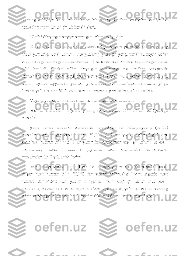 ularning   xohishiga   ko‘ra   imtihonlar   va   laboratoriya-imtihon   sessiyalari   vaqtiga   ish
beruvchi tomonidan to‘g‘rilab berishi shart.
O‘qib ishlayotgan voyaga yetmagan uchun imtiyozlar:
Kirish  imtihonlari  topshirishga  ruxsat   etilgan voyaga  yetmagan  shaxslarga  oliy
o‘quv yurtlariga kirish uchun o‘quv yurtlari joylashgan yerga borish va qaytib kelish
vaqti hisobga olinmagan holda kamida 15 kalendar kun ish haqi saqlanmagan holda
ta’til   beriladi.   Sirtdan   ta’lim   olayotgan   xodimlarga   esa   imtihon   sessiyasida
qatnashishi   uchun   o‘quv   yurti   joylashgan   yerga   borishi   va   u   yerdan   qaytib   kelishi,
diplom loyihasi tayyorlashi, yoqlashi yoki bitiruv imtihonlari topshirishi uchun yiliga
1 marta yo‘l kiraning 50 foizdan kam bo‘lmagan qiymatda haq to‘lab beriladi.
Voyaga yetmaganni ishlatishda mehnat muxofazasi talablari:
Mehnat   sharoitlari   bo‘yicha   yilning   issiq   davrida   0141-03-son   SanQvaMga
muvofiq:
yopiq   ishlab   chiqarish   xonalarida   bajaradigan   ish   kategoriyasiga   (Ia-IIb)
muvofiq   ruxsat   etilgan   havo   harorati   31,0°-29,0°C   dan   yuqori   bo‘lmasligi   lozim.
Agar havo harorati 36°-34,5°C dan yuqori bo‘lganda inson sog‘lig‘i uchun o‘ta xavfli
hisoblanadi,   mazkur   holatda   ish   joylarida   havoni   shamollatish   va   sovutish
moslamalaridan foydalanish lozim;
ochiq   maydonlarda   bajaradigan   ish   kategoriyasiga   (Ia-IIb)   muvofiq   ruxsat
etilgan   havo   harorati   31,4°-30,0°C   dan   yuqori   bo‘lmasligi   lozim.   Agarda   havo
harorati   36°-34,5°C   dan   yuqori   bo‘lganda   inson   sog‘lig‘i   uchun   o‘ta   xavfli
hisoblanib, mazkur holatda ish rejimini o‘zgartirgan holda, ya’ni ish vaqtini kunning
salqin vaqtlariga ko‘chirgan holda ishni tashkil etilishi maqsadga muvofiq bo‘ladi. 