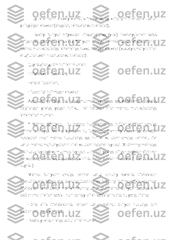 –   uy ishchilarini  shaxsiy xizmat  ko‘rsatish  va uy xo‘jaligini  boshqarish uchun
yollaydigan shaxslar (enagalar, oshpazlar va boshqalar);
–     kasbiy   faoliyati   ro‘yxatdan   o‘tkazilishi   va   (yoki)   litsenziyalanishi   kerak
bo‘lgan   va   qonunchilik     ushbu   faoliyatni   amalga   oshirish   uchun   xodimlar   bilan
mehnat munosabatlariga kirishishiga ruxsat berilgan shaxslar (xususiy amaliyot bilan
shug‘ullanuvchi notariuslar va boshqalar) .
Quyidagilar xodim bo‘lishi mumkin:
• O‘zbekiston fuqarolari;
• chet el fuqarolari;
• fuqaroligi bo‘lmagan shaxslar.
Agar   ular   mehnatga   oid   huquq/muomala   layoqatiga   ega   va   Mehnat   kodeksida
belgilangan   yoshga   yetgan   bo‘lsa,     ish   beruvchi   bilan   mehnat   munosabatlariga
kirishishlari mumkin.
*   Mehnat   qobiliyati   –   bu   mehnat   huquqlariga   ega   bo‘lish   va   ularni   amalga
oshirish qobiliyati. Mehnat  layoqati – bu fuqaroning (jismoniy shaxsning)  o‘z xatti-
harakatlari   orqali   mehnat   huquqlariga   ega   bo‘lish   va   ularni   amalga   oshirish,   o‘zi
uchun mehnat majburiyatlarini olish va ularni bajarish layoqati. Xodimning mehnatga
oid huquq layoqati va muomala layoqati u o‘n olti yoshga to‘lgan paytidan e’tiboran
bir   vaqtning  o‘zida   vujudga  keladi,   alohida   hollar   bundan  mustasno   (   ular   haqida   –
quyida ).
Mehnat   faoliyatini   amalga   oshirish   uchun   qonuniy   ravishda   O‘zbekiston
Respublikasiga kelgan chet davlatlar fuqarolari va fuqaroligi bo‘lmagan shaxslar ham
O‘zbekistonda ishlashlari mumkin. Buning uchun ular mehnat faoliyati huquqiga doir
tasdiqnoma olishlari kerak . Buni qanday qilish kerakligi haqida bu yerda o‘qing:
• Chet   ellik   O‘zbekistonda   ishlashi   uchun   mehnat   faoliyati   huquqiga   doir
tasdiqnoma qanday olinadi.
 Necha yoshdan ishga qabul qilish mumkin 