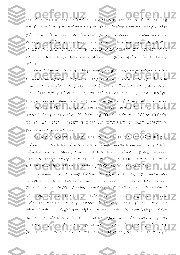 sakrashda   malaka   hosil   qilayotgan   kishida   ana   shu   oddiy   stereotiplarning
birlashuvi   ba’zan   stereotiplarning   oydinlashuvi,   boshqa   stereotiplarning   so‘nish
yo‘li   bilan   o‘sha   oddiy   stereotiplardan   yangi   murakkabroq   harakat   stereotipi
vujudga   keladi.   Yengil   atletikaning   shu   turi   bilan   shug‘ullanadigan   eng   yaxshi
sportchilarga qarab turilsa, ularning harakati uzluksiz davom etib, harakatning bir
qismi   ikkinchi   qismiga   tekis   ulanib   ketishi,   nihoyatda   uyg‘un,   ritmik   ekanligi
ko‘riladi. 
Start   holati-musobaqa   vaqtidagi   emas,   shug‘ullanish   paytida   ham   har   bir
sportchida uchraydigan hissiyotdir. Hissiy holat turli shakllarda namoyon bo‘ladi:
haddan tashqari qo‘zg‘alish (hayajonlanish) dan iborat “start isitmasi”, bedorlikdan
iborat   “start   apatiyasi”   va   biroz   optimal   qo‘zg‘alishdan   iborat   jangovor   kayfiyat
shu   jumladandir.   Start   holati   oliy   asab   faoliyati   to‘g‘risidagi   ta’limot   nuqtai
nazaridan   olganda   katta   yarim   sharlar   po‘stlog‘idagi   qo‘zg‘alish,   to‘xtash
jarayonlarining   almashinishi,   bir   holatning   ikkinchi   holatga   o‘tishi   va   aksincha
bo‘lishi   kabi   fazali   hodisalarning   o‘tishidan   iborat   shartli   reflektor   faoliyatining
yuzaga chiqishiga asoslanadi. 
Katta   yarim   sharlar   po‘stlog‘i   o‘rtacha   optimal   qo‘zg‘alish   holatida   bo‘lgani
ma’qul   deb   hisoblanadi,   chunki   ana   shu   holatda   harakatga   taalluqli   yangi   shartli
reflekslar   vujudga   keladi,   shuningdek   eski   shartli   reflekslar   yuzaga   chiqadi.
Jismoniy   tarbiya   mashg‘ulotlarida   turli   darajada   murakkab   dinamik   stereotip
vujudga kelishi isbot etilgan (Nuritdinov, G’affarova, Xujabekov, 2016).
Haqiqatdan   ham   shunday   stereotip   vujudga   kelishi   xayoliy   harakat   deb
ataluvchi   harakatni   kuzatishga   doir   ma’lumotlar   bilan   isbot   etsa   bo‘ladi.
Chuqurlanish   natijasida   shunday   kompleks   hosil   bo‘lgan   sportchiga   shartli
ta’sirlovchi   sifatida   tegishli   gap,   so‘zni   aytib,   harakat   to‘g‘risida   tasavvur
tug‘dirish   mumkin.   Bunday   tasavvur   bosh   miya   po‘stlog‘idagi   ba’zi   bir
mintaqalarning   qo‘zg‘aluvchanligiga   ta’sir   etadi.   Neokorteksdagi   elektr
faolligining   o‘zgarishi,   tegishli   mushak   guruhlari   qo‘zg‘aluvchanligi   va
harkatchanligining   o‘zgarishi,   yurak-tomir   tizimi   faoliyatining   o‘zgarishi
(yurakning   tez-tez   qisqarishi,   arterial   bosimning   ortishi,   yurakdan   daqiqa   sayin 