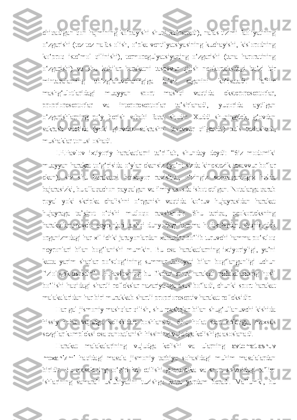 chiqadigan   qon   hajmining   ko‘payishi   shuni   ko‘rsatadi),   nafas   tizimi   faoliyatining
o‘zgarishi   (tez-tez   nafas   olish,   o‘pka   ventilyatsiyasining   kuchayishi,   kislorodning
ko‘proq   iste’mol   qilinishi),   termoregulyatsiyaning   o‘zgarishi   (tana   haroratining
o‘zgarishi)   va   shu   kabilar   harakatni   tasavvur   qilish   neokorteksdagi   ba’zi   bir
mintaqalarning   qo‘zg‘aluvchanligiga   ta’sir   etganini   ko‘rsatadi.   Ta’lim
mashg‘ulotlaridagi   muayyan   sport   mashqi   vaqtida   eksteroreseptorlar,
proprioreseptorlar   va   interoreseptorlar   ta’sirlanadi,   yuqorida   aytilgan
o‘zgarishlarning   ro‘y   berish   sababi   faqat   shudir.   Xuddi   shuningdek,   g‘ovdan
sakrash   vaqtida   (yoki   g‘ovdan   sakrashni   tasavvur   qilganda)   puls   tezlashadi,
mushaklar tonusi oshadi. 
I.P.Pavlov   ixtiyoriy   harakatlarni   ta’riflab,   shunday   deydi:   “Siz   modomiki
muayyan harakat to‘g‘risida o‘ylar ekansiz (ya’ni sizda kinestezik tasavvur bo‘lar
ekan),   siz   shu   harakatni   beixtiyor   ravishda,   o‘zingiz   sezmaganingiz   holda
bajarasizki, bu allaqachon payqalgan va ilmiy asosda isbot etilgan. Notalarga qarab
royal   yoki   skripka   chalishni   o‘rganish   vaqtida   ko‘ruv   hujayrasidan   harakat
hujayraga   ta’sirot   o‘tishi   mutloqo   ravshandir.   Shu   tariqa,   neokorteksning
harakatlantiruvchi   neyronlari   tashqi   dunyodagi   hamma   hodisalardan,   shuningdek
organizmdagi har xil ichki jarayonlardan xabardor bo‘lib turuvchi hamma po‘stloq
neyronlari   bilan   bog‘lanishi   mumkin.   Bu   esa   harakatlarning   ixtiyoriyligi,   ya’ni
katta   yarim   sharlar   po‘stlog‘ining   summar   faoliyati   bilan   bog‘langanligi   uchun
fiziologik   asosdir”.   I.P.Pavlovning   bu   fikrlari   sport   harakati   malakalarining   hosil
bo‘lishi   haqidagi   shartli   reflekslar   nazariyaliga   asos   bo‘ladi,   chunki   sport   harakat
malakalaridan har biri murakkab shartli proprioreseptiv harakat refleksidir. 
Har gal jismoniy mashqlar qilish, shu mashqlar bilan shug‘ullanuvchi kishida
hissiy   holat   vujudga   kelishidan   boshlanadi.   Shu   holat   start   holatiga,   maxsus
sezgilar kompleksi esa qanoatlanish hissining vujudga kelishiga asoslanadi.
Harakat   malakalarining   vujudga   kelishi   va   ularning   avtomatlashuv
mexanizmi   haqidagi   masala   jismoniy   tarbiya   sohasidagi   muhim   masalalardan
biridir.   Bu   masalaning   to‘g‘ri   hal   etilishi   gimnastika   va   sport   sohasidagi   ta’lim
ishlarining   samarali   uslubiyatini   tuzishga   katta   yordam   beradi.   Ma’lumki,   bu 