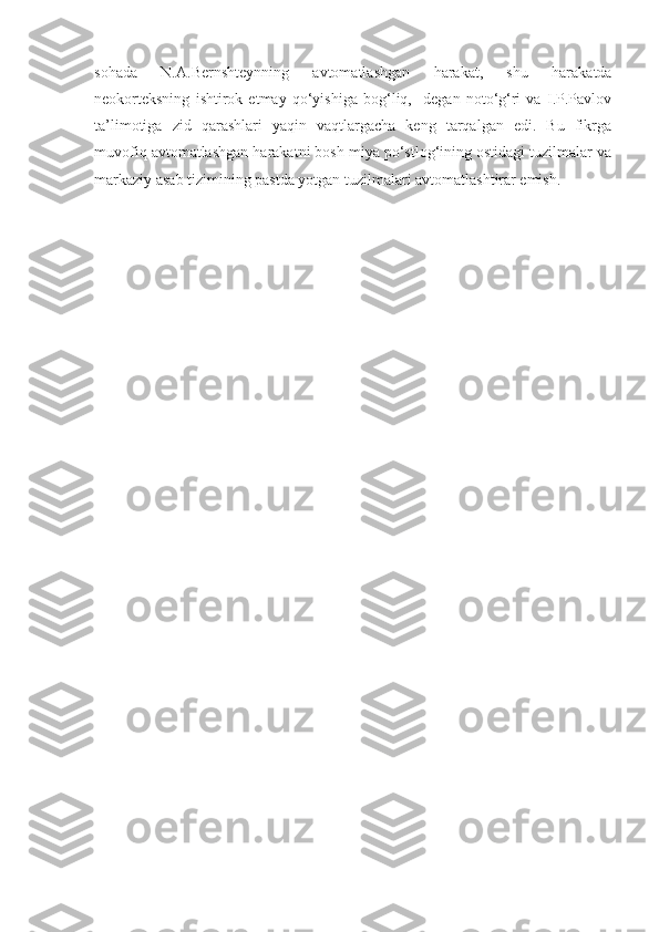 sohada   N.A.Bernshteynning   avtomatlashgan   harakat,   shu   harakatda
neokorteksning   ishtirok   etmay   qo‘yishiga   bog‘liq,     degan   noto‘g‘ri   va   I.P.Pavlov
ta’limotiga   zid   qarashlari   yaqin   vaqtlargacha   keng   tarqalgan   edi.   Bu   fikrga
muvofiq avtomatlashgan harakatni bosh miya po‘stlog‘ining ostidagi tuzilmalar va
markaziy asab tizimining pastda yotgan tuzilmalari avtomatlashtirar emish. 