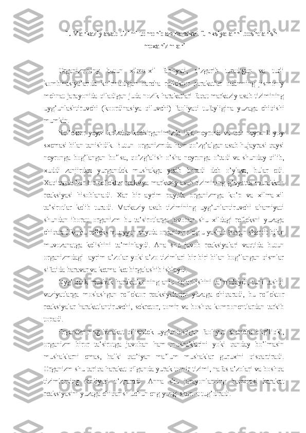 1. Markaziy asab tizimi tomonidan harakat funksiyalarni boshqarish
mexanizmlari
Organizmning   butun   xilma-xil   faoliyati,   o’zgarib   turadigan   va   turli
kombinasiyalarida   ko’rinadigan   barcha   reflektor   harakatlar   odamning   jismoniy
mehnat jarayonida qiladigan juda nozik harakatlari faqat markaziy asab tizimining
uyg’unlashtiruvchi   (koordinasiya   qiluvchi)   faoliyati   tufayligina   yuzaga   chiqishi
mumkin.
Reflektor   yeyni   ko’zdan   kechirganimizda   ikki   neyronli   va   uch   neyronli   yoy
sxemasi bilan tanishdik. Butun  organizmda ham qo’zg’algan asab hujayrasi qaysi
neyronga   bog’langan   bo’lsa,   qo’zg’alish   o’sha   neyronga   o’tadi   va   shunday   qilib,
xuddi   zanjirdan   yurgandek   mushakga   yetib   boradi   deb   o’ylasa,   bular   edi.
Xaqiqatda har bir reflektor reaksiya markaziy asab tizimining g’oyatda murakkab
reaksiyasi   hisoblanadi.   Xar   bir   ayrim   paytda   organizmga   ko’p   va   xilma-xil
ta’sirotlar   kelib   turadi.   Markaziy   asab   tizimining   uyg’unlantiruvchi   ahamiyati
shundan   iborat:   organizm   bu   ta’sirotlarga   javoban   shu   xildagi   refleksni   yuzaga
chiqaradiki, bu refleks muayyan paytda organizmning u yashab turgan sharoit bilan
muvozanatga   kelishini   ta’minlaydi.   Ana   shu   javob   reaksiyalari   vaqtida   butun
organizmdagi     ayrim  a’zolar   yoki   a’zo   tizimlari  bir-biri   bilan   bog’langan  qismlar
sifatida baravar va ketma-ket birgalashib ishlaydi.
Uyg’unlik   mushak   harakatlarining   aniq   bajarilishini   ta’minlaydi,   turli   tashqi
vaziyatlarga   moslashgan   reflektor   reaksiyalarini   yuzaga   chiqaradi,   bu   reflektor
reaksiyalar   harakatlantiruvchi,   sekretor,   tomir   va   boshqa   komponentlardan   tarkib
topadi.
Organizmning   harakat   qilishdek   uyg’unlashgan   faoliyati   shuncha   bog’liqki,
organizm   biror   ta’sirotga   javoban   ham   mushaklarini   yoki   qanday   bo’lmasin
mushaklarni   emas,   balki   qat’iyan   ma’lum   mushaklar   guruxini   qisqartiradi.
Organizm shu tariqa harakat qilganda yurak-tomir tizimi, nafas a’zolari va boshqa
tizimlarning   faoliyati   o’zgaradi.   Anna   shu   jarayonlarning   hammasi   harakat
reaksiyasini yuzaga chiqarish uchun eng yangi sharoit tug’diradi. 