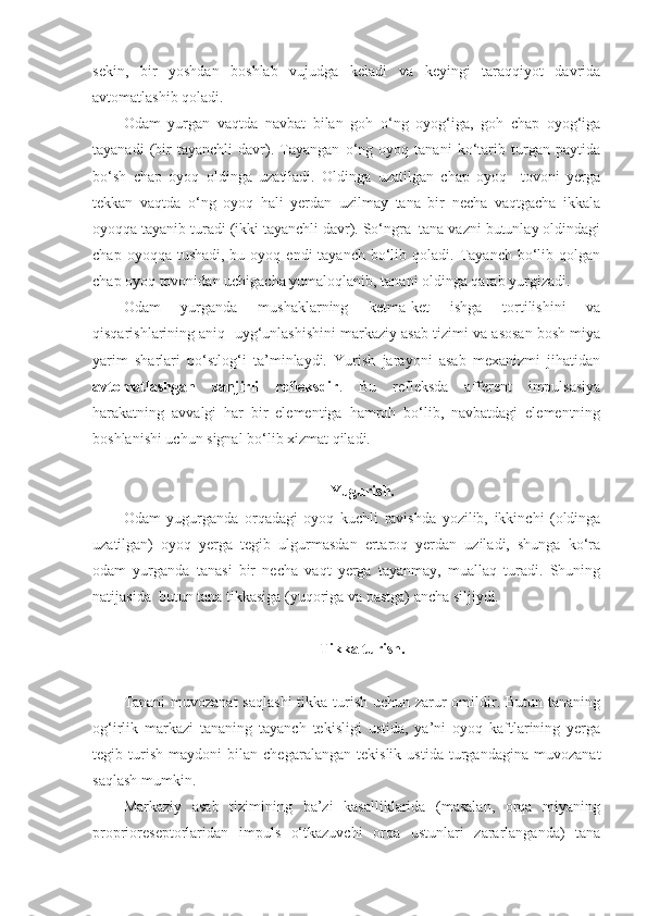 sekin,   bir   yoshdan   boshlab   vujudga   keladi   va   keyingi   taraqqiyot   davrida
avtomatlashib qoladi.  
Odam   yurgan   vaqtda   navbat   bilan   goh   o‘ng   oyog‘iga,   goh   chap   oyog‘iga
tayanadi   (bir   tayanchli   davr).   Tayangan   o‘ng   oyoq   tanani   ko‘tarib   turgan   paytida
bo‘sh   chap   oyoq   oldinga   uzatiladi.   Oldinga   uzatilgan   chap   oyoq     tovoni   yerga
tekkan   vaqtda   o‘ng   oyoq   hali   yerdan   uzilmay   tana   bir   necha   vaqtgacha   ikkala
oyoqqa tayanib turadi (ikki tayanchli davr). So‘ngra  tana vazni butunlay oldindagi
chap  oyoqqa tushadi,  bu  oyoq endi   tayanch  bo‘lib  qoladi. Tayanch  bo‘lib  qolgan
chap oyoq tovonidan uchigacha yumaloqlanib, tanani oldinga qarab yurgizadi. 
Odam   yurganda   mushaklarning   ketma-ket   ishga   tortilishini   va
qisqarishlarining aniq  uyg‘unlashishini markaziy asab tizimi va asosan bosh miya
yarim   sharlari   po‘stlog‘i   ta’minlaydi.   Yurish   jarayoni   asab   mexanizmi   jihatidan
avtomatlashgan   zanjirli   refleksdir .   Bu   refleksda   afferent   impulsasiya
harakatning   avvalgi   har   bir   elementiga   hamroh   bo‘lib,   navbatdagi   elementning
boshlanishi uchun signal bo‘lib xizmat qiladi.
Yugurish.
Odam   yugurganda   orqadagi   oyoq   kuchli   ravishda   yozilib,   ikkinchi   (oldinga
uzatilgan)   oyoq   yerga   tegib   ulgurmasdan   ertaroq   yerdan   uziladi,   shunga   ko‘ra
odam   yurganda   tanasi   bir   necha   vaqt   yerga   tayanmay,   muallaq   turadi.   Shuning
natijasida  butun tana tikkasiga (yuqoriga va pastga) ancha siljiydi.
Tikka turish.
Tanani  muvozanat  saqlashi  tikka turish uchun zarur omildir. Butun tananing
og‘irlik   markazi   tananing   tayanch   tekisligi   ustida,   ya’ni   oyoq   kaftlarining   yerga
tegib   turish   maydoni   bilan   chegaralangan   tekislik   ustida   turgandagina   muvozanat
saqlash mumkin.
Markaziy   asab   tizimining   ba’zi   kasalliklarida   (masalan,   orqa   miyaning
proprioreseptorlaridan   impuls   o‘tkazuvchi   orqa   ustunlari   zararlanganda)   tana 