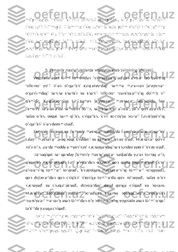 me’yordagiga   nisbatan   ko‘proq   tebranadi   va,   ayniqsa,   ko‘z   yumilganda   barqaror
tikka turib bo‘lmaydi. Odamning tikka turishida katta yarim sharlar po‘stlog‘ining
ishtirok   etishi   shu   bilan   isbot   etiladiki,   sensomotor   mintaqa   zararlanganda   odam
tikka   turolmaydigan   bo‘lib   qoladi.   Bola   (shuningdek,   harakat-tayanch   a’zolari
zararlangan   katta   yoshli   kishi)   uzoq   mashq   qilish   natijasida   tanani   barqaror   tikka
tutadigan bo‘lib qoladi.
3.  Jismoniy mashg’ulotlarda vegetativ asab tizimining ishtiroki.
Vegetativ   asab   tizimi   tomonidan   innervasiya   qiladigan   a’zolar   faoliyatining
reflektor   yo’li   bilan   o’zgarishi   xulq-atvordagi   hamma   murakkab   jarayonlar-
organizmdagi   barcha   shartsiz   va   shartli   reflektor   reaksiyalarining   doimiy   bir
qismidir.   Xulq-atvorning   turli-tuman   jarayonlari   mushaklar   faoliyatida,   faol
jismoniy  harakatlarda namoyon   bo’lib,  hamisha  ichki  a’zolar, ya’ni  qon  aylanishi,
nafas   olish,   ovqat   hazm   qilish,   chiqarish,   ichki   sekresiya   bezlari   funksiyasining
o’zgarishi bilan davom etadi.
Jismoniy   mehnat   va   jismoniy   mashqlar   natijasida   funksiyalarning   o’zgarishi
tufayli   mushaklar   uzoq   vaqt   shiddatli   va   samarali   ishlay   oladi.   Mushaklar   qonni
ko’p olib, ularda modda almashinuvi kuchaygandagina shunday yaxshi ishlay oladi.
Darhaqiqat   har   qanday   jismoniy   mashg’ulotlar   natijasida   yurak   tezroq   urib,
qisqarish   kuchi   oshadi,   turli   a’zolardan   o’tuvchi   qon   qayta   taqsimlanadi   (ichki
a’zolarning   tomirlari   torayadi,   ishlayotgan   mushaklarning   tomirlari   kengayadi),
qon   dejpolaridan   qon   chiqishi   hisobiga   tomirlarda   qon   ko’payadi,   nafas   olish
kuchayadi   va   chuqurlashadi,   depolardagi   qand   qonga   chiqadi   va   hokazo.
Mushaklar   faoliyatiga   yordam   beradigan   shu   va   boshqa   ko’p   moslanish
reaksiyalari markaziy asab tizimidan oliy bo’limlarining vegetativ asab tizimi orqali
ta’sirida yuzaga chiqadi.
Tashqi muhitning va organizm ichki holatining turli o’zgarishlarida organizm
ichki  muhitining nisbiy  doimiyligini  saqlashda  vegetativ  asab  tizimining ishtiroki
muhim   ahamiyatga   egadir.   Quyidagi   hodisalar   bunga   misol   bo’la   oladi:   havo 