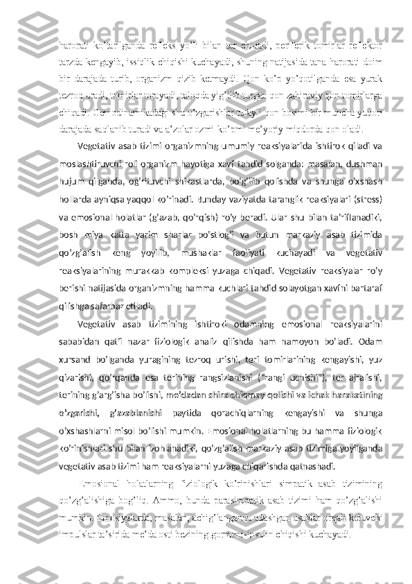 harorati   ko’tarilganda   refleks   yo’li   bilan   ter   chiqadi,   periferik   tomirlar   reflektor
tarzda kengayib, issiqlik chiqishi kuchayadi, shuning natijasida tana harorati doim
bir   darajada   turib,   organizm   qizib   ketmaydi.   Qon   ko’p   yo’qotilganda   esa   yurak
tezroq uradi, tomirlar torayadi, taloqda yig’ilib turgan qon zahiraviy qon tomirlarga
chiqadi. Gemodinamikadagi shu o’zgarishlar tufayli qon bosimi bir muncha yuqori
darajada saqlanib turadi va a’zolar ozmi-ko’pmi me’yoriy miqdorda qon oladi.
Vegetativ   asab   tizimi   organizmning   umumiy   reaksiyalarida   ishtirok   qiladi   va
moslashtiruvchi   roli   organizm   hayotiga   xavf   tahdid   solganda:   masalan,   dushman
hujum   qilganda,   og’rituvchi   shikastlarda,   bo’g’ilib   qolishda   va   shunga   o’xshash
hollarda ayniqsa yaqqol ko’rinadi. Bunday vaziyatda taranglik reaksiyalari (stress)
va   emosional   holatlar   (g’azab,   qo’rqish)   ro’y   beradi.   Ular   shu   bilan   ta’riflanadiki,
bosh   miya   katta   yarim   sharlar   po’stlog’i   va   butun   markaziy   asab   tizimida
qo’zg’alish   keng   yoyilib,   mushaklar   faoliyati   kuchayadi   va   vegetativ
reaksiyalarining   murakkab   kompleksi   yuzaga   chiqadi.   Vegetativ   reaksiyalar   ro’y
berishi natijasida organizmning hamma kuchlari tahdid solayotgan xavfni bartaraf
qilishga safarbar etiladi.
Vegetativ   asab   tizimining   ishtiroki   odamning   emosional   reaksiyalarini
sababidan   qat’i   nazar   fiziologik   analiz   qilishda   ham   namoyon   bo’ladi.   Odam
xursand   bo’lganda   yuragining   tezroq   urishi,   teri   tomirlarining   kengayishi,   yuz
qizarishi,   qo’rqanda   esa   terining   rangsizlanishi   (“rangi   uchishi”),   ter   ajralishi,
terining g’arg’isha bo’lishi,  me’dadan shira chiqmay qolishi va ichak harakatining
o’zgarishi,   g’azablanishi   paytida   qorachiqlarning   kengayishi   va   shunga
o’xshashlarni misol bo’lishi mumkin. Emosional  holatlarning bu hamma fiziologik
ko’rinishlari   shu   bilan   izohlanadiki,   qo’zg’alish   markaziy   asab   tizimiga   yoyilganda
vegetativ asab tizimi ham reaksiyalarni yuzaga chiqarishda qatnashadi.
Emosional   holatlarning   fiziologik   ko’rinishlari   simpatik   asab   tizimining
qo’zg’alishiga   bog’liq.   Ammo,   bunda   parasimpatik   asab   tizimi   ham   qo’zg’alishi
mumkin. Emosiyalarda, masalan, achig’langanda adashgan asablar orqali keluvchi
impulslar ta’sirida me’da osti bezining gormoni-insulin chiqishi kuchayadi. 