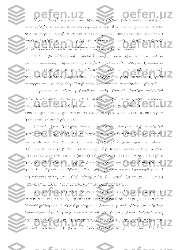 Miya po‘stlog‘idagi piramidal neyronlarning shartli yoki shartsiz refleks yo‘li
bilan qo‘zg‘alish oqibatida harakat vujudga keladi. Shu bilan birga har bir harakat
vaqtida   miya   po‘stlog‘iga   harakat   a’zosining   proprioreseptorlaridan,   shuningdek
mazkur   harakat   natijalarini,   ya’ni   ish   samaralarini   idrok   etishda   qatnashuvchi
ko‘pgina tana reseptorlaridan afferent impulslar oqishi kelib turadi.
Bosh   miya   po‘stlog‘idagi   harakat   (motor)   mintaqa   neyronlari   bilan   boshqa
turli mintaqalardagi neyronlarning qo‘zg‘alishi takror qo‘shilavergach (harakat va
uning   natijasida   kelib   chiqadigan   afferent   impulslar   turli   mintaqalarga   boradi),
vaqtincha   aloqalar   vujudga   keladi.   Bu   aloqalar   ixtiyoriy   harakatlarni,   ya’ni
muayyan natijaga erishish yo‘lidagi harkatlarni bajarish imkoniyatini tug‘diradi.
Hayvonlar   va   odam   yashaydigan   tabiiy   sharoitda   harakat   malakalari
ko‘pincha sinab ko‘rish va yanglishish usuli bilan, ya’ni sinab qidirish harakatlari
natijasida   hosil   bo‘ladi.   G‘oyat   muhimi   shuki,   har   bir   yangi   vazifani   hal   qilishda
avvalo ilgari  hosil  qilgan harakat  malakalaridan yoki  ularni  tashkil  etuvchi  ayrim
komponentlaridan foydalanadi.
Odamda   ham   ko‘pgina   harakat   malakalari   sinash-qidirish   harakatlari
yordamida   vujudga   keladi.  Bolada   harakatlarning   rivojlanishini   ko‘zdan   kechirib,
bunga   bemalol   ishonish   mumkin.   Bola   hayotining   4-5   oyida   buyumni,   masalan,
ko‘z   oldiga   osib   qo‘yilgan   ravshan   rangli   o‘yinchoqni   ushlab   olishga   urinadi.
Dastlab bu urunishlar betartib (xaotik) bo‘ladi, chunki bolaning miya po‘stlog‘ida
ko‘z   va   qo‘l   harakatlarini   uyg‘unlashtiradigan   vaqtincha   funksional   aloqalar   hali
yo‘q. Bola o‘yinchoqqa tikiladi, qo‘lini uzatadi, ko‘p marta qo‘li yetmaydi va kafti
o‘yinchoqqa   tegib,   uni   ushlab   olmaguncha   shu   ahvol   davom   etadi.   Bunday
harakatlarda dastlab butun tana va yuz mushaklari qatnashadi.
Bola   mashq   qilgani   sayin   harakatlari   tobora   aniq   bo‘lib   qoladi.   U   yanglish
harakatlarni kamroq qilib, o‘yinchoqqa qo‘lini tekizadi va nihoyat, bola buyumga
birinchi galdayoq qo‘l tekizishga o‘rganadi. Ammo buyumni ushlash uchun kaft va
barmoqlarni o‘sha buyumga nisbatan to‘g‘ri ushlash kerak. Ammo bolada bunday
mahorat hali yo‘q. Bu gal ham zarur harakat malakasi vujudga kelmaguncha sinov-
qidiruv   harakatlarining   yana   bir   butun   seriyasi   namoyon   bo‘ladi.   Kichkina 