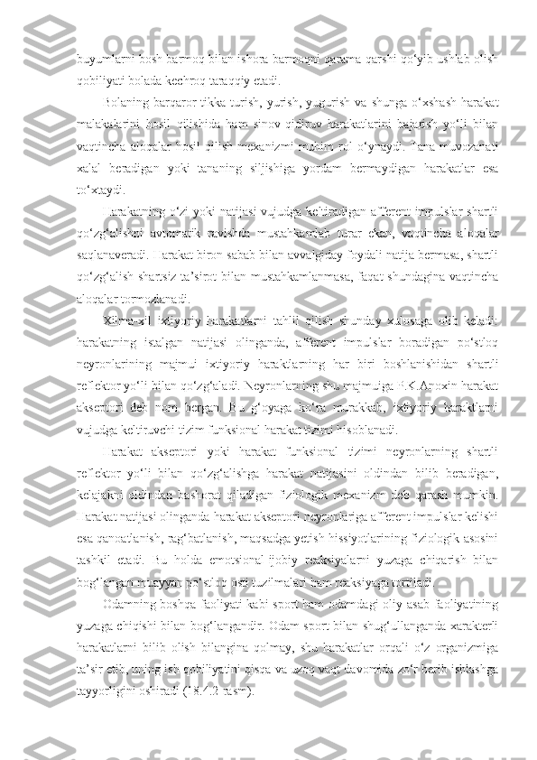 buyumlarni bosh barmoq bilan ishora barmoqni qarama-qarshi qo‘yib ushlab olish
qobiliyati bolada kechroq taraqqiy etadi.
Bolaning   barqaror   tikka   turish,   yurish,   yugurish   va   shunga   o‘xshash   harakat
malakalarini   hosil   qilishida   ham   sinov-qidiruv   harakatlarini   bajarish   yo‘li   bilan
vaqtincha   aloqalar   hosil   qilish   mexanizmi   muhim   rol   o‘ynaydi.   Tana   muvozanati
xalal   beradigan   yoki   tananing   siljishiga   yordam   bermaydigan   harakatlar   esa
to‘xtaydi.
Harakatning o‘zi  yoki   natijasi   vujudga keltiradigan  afferent  impulslar   shartli
qo‘zg‘alishni   avtomatik   ravishda   mustahkamlab   turar   ekan,   vaqtincha   aloqalar
saqlanaveradi. Harakat biron sabab bilan avvalgiday foydali natija bermasa, shartli
qo‘zg‘alish shartsiz ta’sirot bilan mustahkamlanmasa,  faqat shundagina vaqtincha
aloqalar tormozlanadi.
Xilma-xil   ixtiyoriy   harakatlarni   tahlil   qilish   shunday   xulosaga   olib   keladi:
harakatning   istalgan   natijasi   olinganda,   afferent   impulslar   boradigan   po‘stloq
neyronlarining   majmui   ixtiyoriy   haraktlarning   har   biri   boshlanishidan   shartli
reflektor yo‘li bilan qo‘zg‘aladi. Neyronlarning shu majmuiga P.K.Anoxin harakat
akseptori   deb   nom   bergan.   Bu   g‘oyaga   ko‘ra   murakkab,   ixtiyoriy   haraktlarni
vujudga keltiruvchi tizim funksional harakat tizimi hisoblanadi. 
Harakat   akseptori   yoki   harakat   funksional   tizimi   neyronlarning   shartli
reflektor   yo‘li   bilan   qo‘zg‘alishga   harakat   natijasini   oldindan   bilib   beradigan,
kelajakni   oldindan   bashorat   qiladigan   fiziologik   mexanizm   deb   qarash   mumkin.
Harakat natijasi olinganda harakat akseptori neyronlariga afferent impulslar kelishi
esa qanoatlanish, rag‘batlanish, maqsadga yetish hissiyotlarining fiziologik asosini
tashkil   etadi.   Bu   holda   emotsional-ijobiy   reaksiyalarni   yuzaga   chiqarish   bilan
bog‘langan muayyan po‘stloq osti tuzilmalari ham reaksiyaga tortiladi.
Odamning boshqa  faoliyati  kabi  sport  ham  odamdagi  oliy asab  faoliyatining
yuzaga chiqishi bilan bog‘langandir. Odam sport bilan shug‘ullanganda xarakterli
harakatlarni   bilib   olish   bilangina   qolmay,   shu   harakatlar   orqali   o‘z   organizmiga
ta’sir etib, uning ish qobiliyatini qisqa va uzoq vaqt davomida zo‘r berib ishlashga
tayyorligini oshiradi (18.4.2-rasm). 