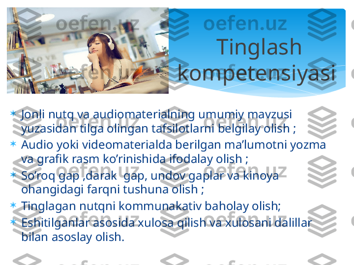 
Jonli nutq va audiomaterialning umumiy mavzusi 
yuzasidan tilga olingan tafsilotlarni belgilay olish ;

Audio yoki videomaterialda berilgan ma’lumotni yozma 
va grafik rasm ko’rinishida ifodalay olish ;

So’roq gap ,darak  gap, undov gaplar va kinoya 
ohangidagi farqni tushuna olish ;

Tinglagan nutqni kommunakativ baholay olish;

Eshitilganlar asosida xulosa qilish va xulosani dalillar 
bilan asoslay olish. Tinglash  
kompetensiyasi    