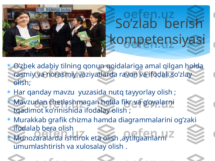 
O’zbek adabiy tilning qonun qoidalariga amal qilgan holda 
rasmiy va norasmiy vaziyatlarda ravon va ifodali so’zlay 
olish;

Har qanday mavzu  yuzasida nutq tayyorlay olish ;

Mavzudan chetlashmagan holda fikr va g’oyalarni 
tqadimot ko’rinishida ifodalay olish ;

Murakkab grafik chizma hamda diagrammalarini og’zaki 
ifodalab bera olish 

Munozaralarda ishtirok eta olish ,aytilgaanlarni 
umumlashtirish va xulosalay olish . So’zlab  berish 
kompetensiyasi    