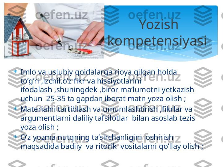 
Imlo va uslubiy qoidalarga rioya qilgan holda 
to’g’ri ,izchil,o’z fikr va hissiyotlarini 
ifodalash ,shuningdek ,biror ma’lumotni yetkazish 
uchun  25-35 ta gapdan iborat matn yoza olish ;

Materialni tartiblash va umumlashtirish ,fikrlar va 
argumentlarni daliliy tafsilotlar  bilan asoslab tezis 
yoza olish ;

O’z yozma nutqning ta’sirchanligini  oshirish 
maqsadida badiiy  va ritorik  vositalarni qo’llay olish ; Yozish 
kompetensiyasi     