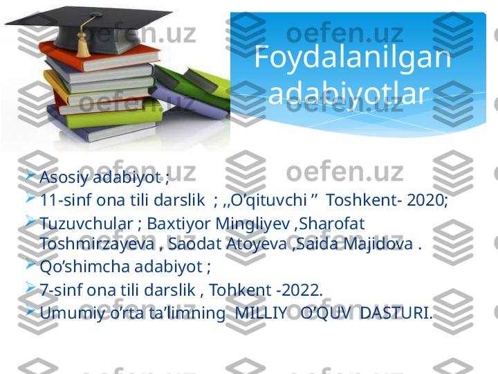 
Asosiy adabiyot ;

11-sinf ona tili darslik  ; ,,O’qituvchi ’’  Toshkent- 2020;

Tuzuvchular ; Baxtiyor Mingliyev ,Sharofat 
Toshmirzayeva , Saodat Atoyeva ,Saida Majidova . 

Qo’shimcha adabiyot ; 

7-sinf ona tili darslik , Tohkent -2022.

Umumiy o’rta ta’limning  MILLIY   O’QUV  DASTURI. Foydalanilgan 
adabiyotlar    