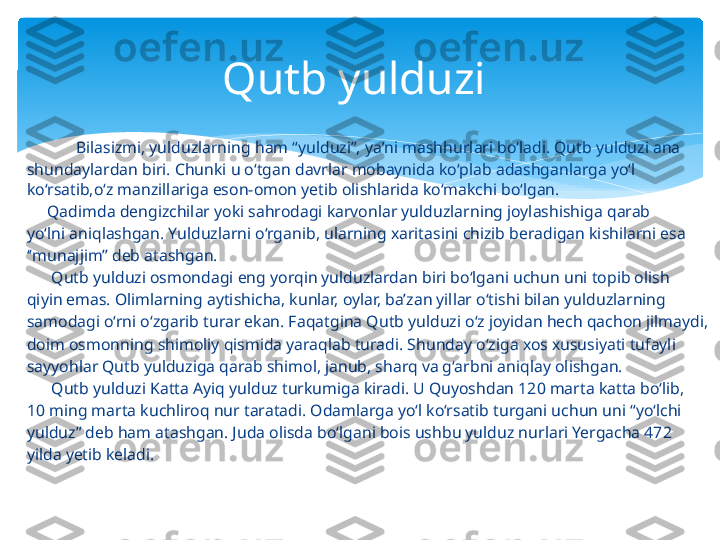              Bilasizmi, yulduzlarning ham “yulduzi”, yaʼni mashhurlari bo‘ladi. Qutb yulduzi ana
shundaylardan biri. Chunki u o‘tgan davrlar mobaynida ko‘plab adashganlarga yo‘l 
ko‘rsatib,o‘z manzillariga eson-omon yetib olishlarida ko‘makchi bo‘lgan.
      Qadimda dengizchilar yoki sahrodagi karvonlar yulduzlarning joylashishiga qarab
yo‘lni aniqlashgan. Yulduzlarni o‘rganib, ularning xaritasini chizib beradigan kishilarni esa
‘‘ munajjim’’ deb atashgan.
       Qutb yulduzi osmondagi eng yorqin yulduzlardan biri bo‘lgani uchun uni topib olish
qiyin emas. Olimlarning aytishicha, kunlar, oylar, baʼzan yillar o‘tishi bilan yulduzlarning
samodagi o‘rni o‘zgarib turar ekan. Faqatgina Qutb yulduzi o‘z joyidan hech qachon jilmaydi,
doim osmonning shimoliy qismida yaraqlab turadi. Shunday o‘ziga xos xususiyati tufayli
sayyohlar Qutb yulduziga qarab shimol, janub, sharq va g‘arbni aniqlay olishgan.
       Qutb yulduzi Katta Ayiq yulduz turkumiga kiradi. U Quyoshdan 120 marta katta bo‘lib,
10 ming marta kuchliroq nur taratadi. Odamlarga yo‘l ko‘rsatib turgani uchun uni “yo‘lchi
yulduz” deb ham atashgan. Juda olisda bo‘lgani bois ushbu yulduz nurlari Yergacha 472
yilda yetib keladi. Qutb yulduzi    