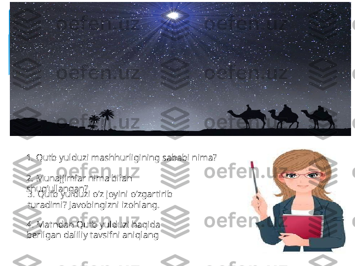 1. Qutb yulduzi mashhurligining sababi nima?
2. Munajjimlar nima bilan 
shug‘ullangan?
3. Qutb yulduzi o‘z joyini o‘zgartirib 
turadimi? Javobingizni izohlang.
4. Matndan Qutb yulduzi haqida 
berilgan daliliy tavsifni aniqlang   