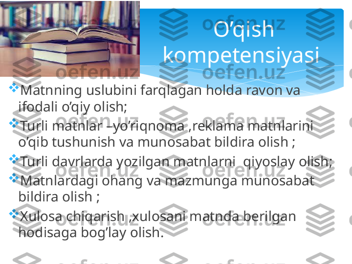 
Matnning uslubini farqlagan holda ravon va 
ifodali o’qiy olish;

Turli matnlar –yo’riqnoma ,reklama matnlarini 
o’qib tushunish va munosabat bildira olish ;

Turli davrlarda yozilgan matnlarni  qiyoslay olish;

Matnlardagi ohang va mazmunga munosabat 
bildira olish ;

Xulosa chiqarish ,xulosani matnda berilgan 
hodisaga bog’lay olish. O’qish 
kompetensiyasi    