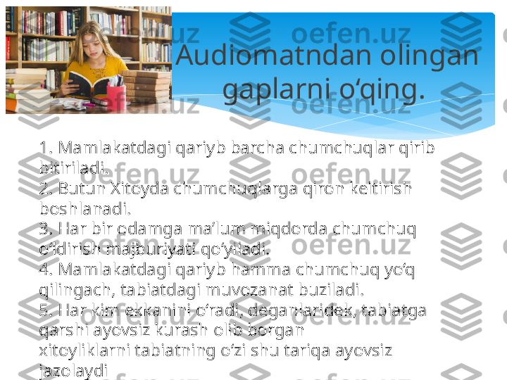 Audiomatndan olingan 
gaplarni o‘qing. 
1. Mamlakatdagi qariyb barcha chumchuqlar qirib 
bitiriladi.
2. Butun Xitoyda chumchuqlarga qiron keltirish 
boshlanadi.
3. Har bir odamga ma’lum miqdorda chumchuq 
o‘ldirish majburiyati qo‘yiladi.
4. Mamlakatdagi qariyb hamma chumchuq yo‘q 
qilingach, tabiatdagi muvozanat buziladi.
5. Har kim ekkanini o‘radi, deganlaridek, tabiatga 
qarshi ayovsiz kurash olib borgan
xitoyliklarni tabiatning o‘zi shu tariqa ayovsiz 
jazolaydi   