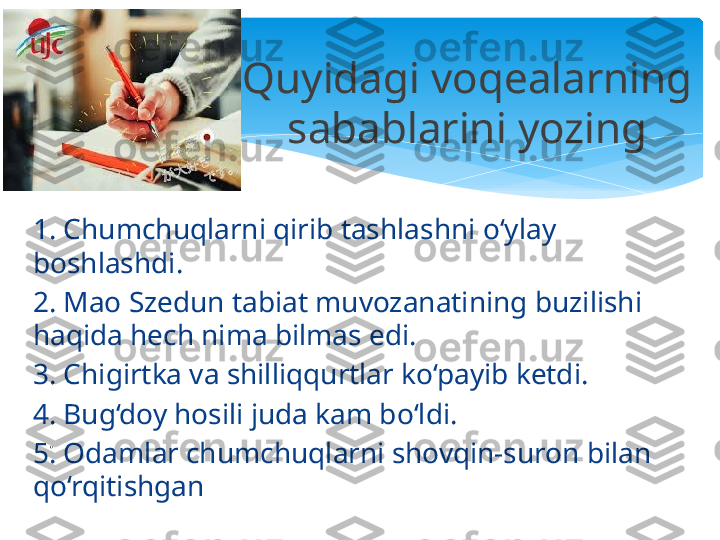 1. Chumchuqlarni qirib tashlashni o‘ylay 
boshlashdi.
2. Mao Szedun tabiat muvozanatining buzilishi 
haqida hech nima bilmas edi.
3. Chigirtka va shilliqqurtlar ko‘payib ketdi.
4. Bug‘doy hosili juda kam bo‘ldi.
5. Odamlar chumchuqlarni shovqin-suron bilan 
qo‘rqitishgan Quyidagi voqealarning 
sabablarini yozing
.   