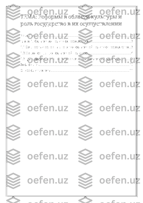 :           ТЕМА Реформы в области культуры и
         
роль государство в их осущуствлении
В ВЕДЕНИЕ .................................................................................................................. 2
Г ЛАВА  1. К УЛЬТУРНАЯ   ПОЛИТИКА   ГОСУДАРСТВА .................................................. 3
1.1 С УЩНОСТЬ   И   ОСНОВНЫЕ   ПОНЯТИЯ   КУЛЬТУРНОЙ   ПОЛИТИКИ   ГОСУДАРСТВА . . 3
1.2 О БЩАЯ   КОНЦЕПЦИЯ   КУЛЬТУРНОЙ   ПОЛИТИКИ ................................................... 4
1.3 Ц ЕЛИ ,  ЗАДАЧИ   И   ПРИНЦИПЫ   СОВРЕМЕННОЙ   КУЛЬТУРНОЙ   ПОЛИТИКИ ............ 7
З АКЛЮЧЕНИЕ ........................................................................................................... 10
С ПИСОК   ЛИТЕРАТУРЫ ............................................................................................. 11 