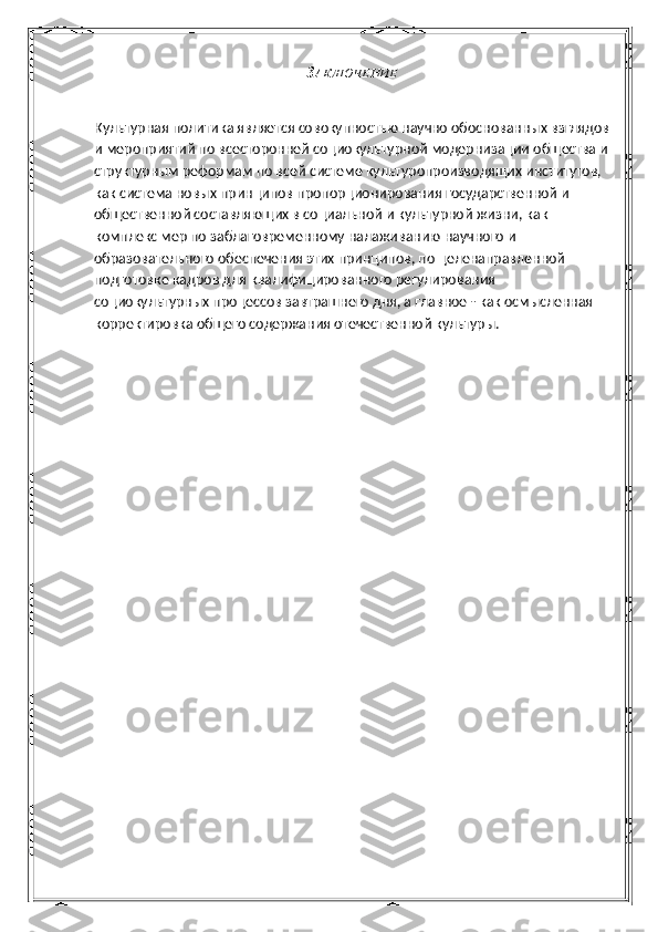 З АКЛЮЧЕНИЕ
Культурная политика является совокупностью научно обоснованных взглядов
и мероприятий по всесторонней социокультурной модернизации общества и
структурным реформам по всей системе культуропроизводящих институтов, 
как система новых принципов пропорционирования государственной и 
общественной составляющих в социальной и культурной жизни, как 
комплекс мер по заблаговременному налаживанию научного и 
образовательного обеспечения этих принципов, по целенаправленной 
подготовке кадров для квалифицированного регулирования 
социокультурных процессов завтрашнего дня, а главное - как осмысленная 
корректировка общего содержания отечественной культуры. 