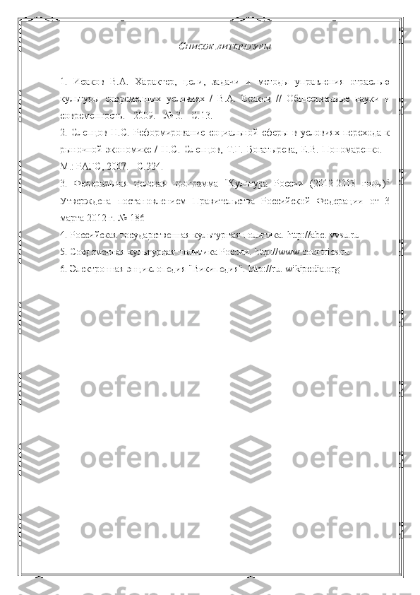 С ПИСОК   ЛИТЕРАТУРЫ
1.   Исаков   В.А.   Характер,   цели,   задачи   и   методы   управления   отраслью
культуры   современных   условиях   /   В.А.   Есаков   //   Общественные   науки   и
современность. - 2009. - № 3. - С.13.
2.   Слепцов   Н.С.   Реформирование   социальной   сферы   в   условиях   перехода   к
рыночной   экономике   /   Н.С.   Слепцов,   Т.Г.   Богатырева,   Е.В.   Пономаренко.   -
М.: РАГС, 2007. - С.224.
3.   Федеральная   целевая   программа   "Культура   России   (2012-2018   годы)"
Утверждена   постановлением   Правительства   Российской   Федерации   от   3
марта 2012 г. № 186
4. Российская государственная культурная политика.  http :// abc .  vvsu . ru
5. Современная культурная политика России.  http :// www . countries . ru
6. Электронная энциклопедия "Википедия".  http :// ru .  wikipedia . org 