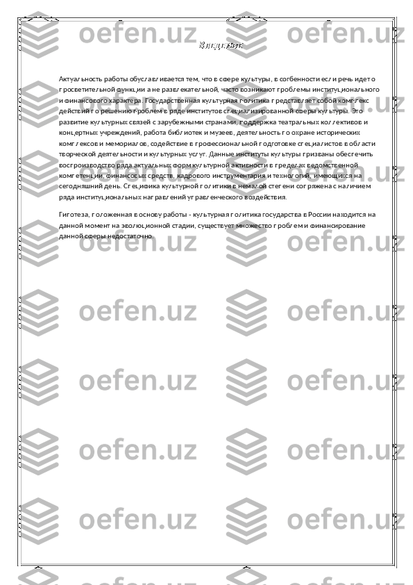 В ВЕДЕНИЕ
Актуальность работы обуславливается тем, что в сфере культуры, в согбенности если речь идет о 
просветительной функции а не развлекательной, часто возникают проблемы институционального 
и финансового характера. Государственная культурная политика представляет собой комплекс 
действий по решению проблем в ряде институтов специализированной сферы культуры. Это 
развитие культурных связей с зарубежными странами, поддержка театральных коллективов и 
концертных учреждений, работа библиотек и музеев, деятельность по охране исторических 
комплексов и мемориалов, содействие в профессиональной подготовке специалистов в области 
творческой деятельности и культурных услуг. Данные институты культуры призваны обеспечить 
воспроизводство ряда актуальных форм культурной активности в пределах ведомственной 
компетенции, финансовых средств, кадрового инструментария и технологий, имеющихся на 
сегодняшний день. Специфика культурной политики в немалой степени сопряжена с наличием 
ряда институциональных направлений управленческого воздействия.
Гипотеза, положенная в основу работы - культурная политика государства в России находится на 
данной момент на эволюционной стадии, существует множество проблем и финансирование 
данной сферы недостаточно. 