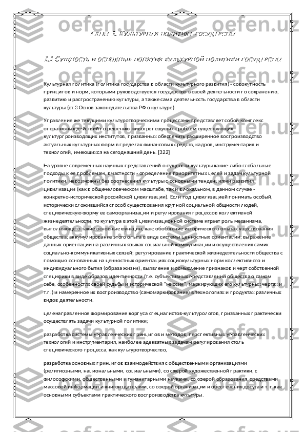 Г ЛАВА  1. К УЛЬТУРНАЯ   ПОЛИТИКА   ГОСУДАРСТВА
1.1 С УЩНОСТЬ   И   ОСНОВНЫЕ   ПОНЯТИЯ   КУЛЬТУРНОЙ   ПОЛИТИКИ   ГОСУДАРСТВА
Культурная политика (политика государства в области культурного развития) - совокупность 
принципов и норм, которыми руководствуется государство в своей деятельности по сохранению, 
развитию и распространению культуры, а также сама деятельность государства в области 
культуры (ст.3 Основ законодательства РФ о культуре).
Управление же текущими культуротворческими процессами представляет собой комплекс 
оперативных действий по решению животрепещущих проблем существующих 
культурпроизводящих институтов, призванных обеспечить расширенное воспроизводство 
актуальных культурных форм в пределах финансовых средств, кадров, инструментария и 
технологий, имеющихся на сегодняшний день. [322]
На уровне современных научных представлений о сущности культуры какие-либо глобальные 
подходы к ее проблемам, в частности - определение приоритетных целей и задач культурной 
политики, невозможны без соотнесения культуры с основными тенденциями развития 
цивилизации (как в общечеловеческом масштабе, так и в локальном, в данном случае - 
конкретно-исторической российской цивилизации). Если под цивилизацией понимать особый, 
исторически  c ложившийся способ существования крупной социальной общности людей, 
специфическую форму ее самоорганизации и регулирования процессов коллективной 
жизнедеятельности, то культура в этой цивилизационной системе играет роль механизма, 
выполняющего такие основные функции, как: обобщение исторического опыта существования 
общества; аккумулирование этого опыта в виде системы ценностных ориентации; выражение 
данных ориентации на различных языках социальной коммуникации и осуществления самих 
социально-коммуникативных связей; регулирование практической жизнедеятельности общества с
помощью основанных на ценностных ориентациях социокультурных норм коллективного и 
индивидуального бытия (образа жизни), выявление и осмысление признаков и черт собственной 
специфики в виде образов идентичности (т.е. субъективных представлений общества о самом 
себе, особенностях своей судьбы и исторической "миссии", маркирующих его культурных чертах и
т.п.) и намеренное их воспроизводство (самомаркирование) в технологиях и продуктах различных 
видов деятельности.
целенаправленное формирование корпуса специалистов-культурологов, призванных практически 
осуществлять задачи культурной политики;
разработка системы управленческих принципов и методов, перспективных управленческих 
технологий и инструментария, наиболее адекватных задачам регулирования столь 
специфического процесса, как культуротворчество,
разработка основных принципов взаимодействия с общественными организациями 
(религиозными, национальными, социальными), со сферой художественной практики, с 
философскими, общественными и гуманитарными науками, со сферой образования, средствами 
массовой информации и книгоиздателями, со сферой организации и обеспечения досуга и т. п как
основными субъектами практического воспроизводства культуры. 