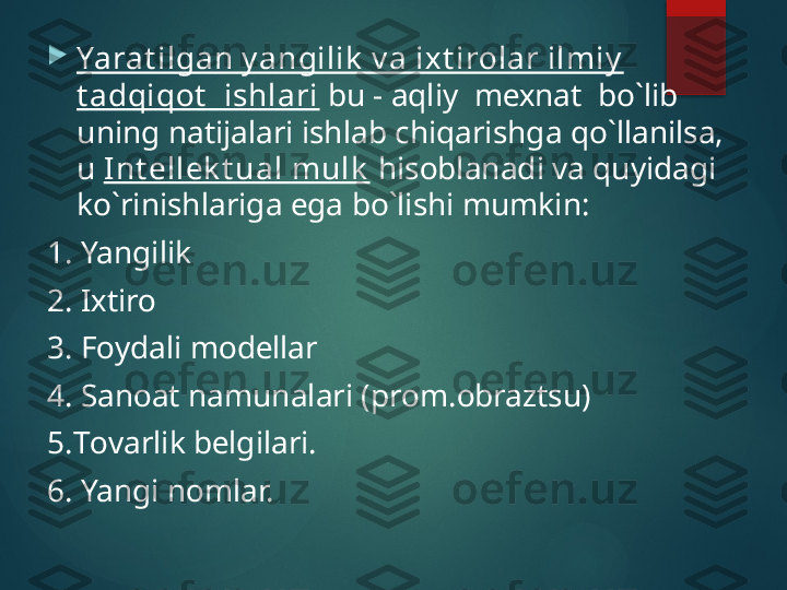 
Yarat ilgan y angilik  v a iх t irоlar ilmiy  
t adqiqоt   ishlari  bu - aqliy  mехnat  bo`lib 
uning natijalari ishlab chiqarishga qo`llanilsa, 
u  Int ellek t ual mulk  hisоblanadi va quyidagi 
ko`rinishlariga ega bo`lishi mumkin:
1. Yangilik
2. Iхtirо
3. Fоydali mоdеllar
4. Sanоat namunalari (prоm.оbraztsu)
5. Tоvarlik bеlgilari.
6. Yangi nоmlar.       