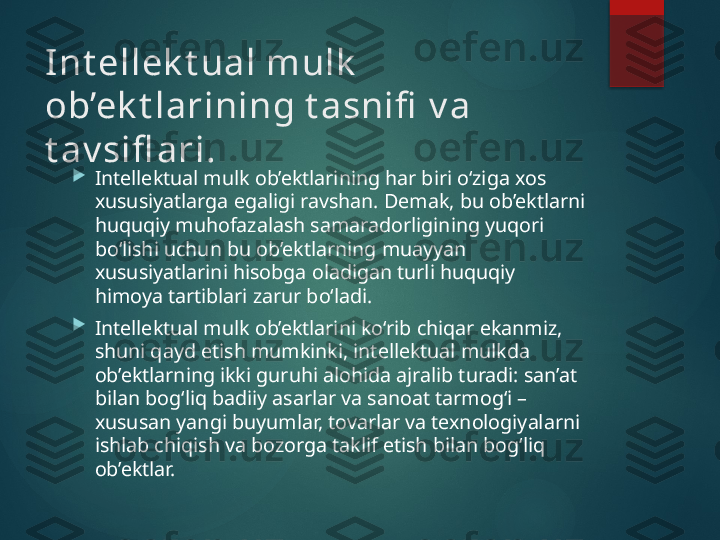 Int ellek t ual mulk  
ob’ek t larining   t asnifi  v a 
t av sifl ari.

Intellektual mulk ob’ektlarining har biri o‘ziga xos 
xususiyatlarga egaligi ravshan. Demak, bu ob’ektlarni 
huquqiy muhofazalash samaradorligining yuqori 
bo‘lishi uchun bu ob’ektlarning muayyan 
xususiyatlarini hisobga oladigan turli huquqiy 
himoya tartiblari zarur bo‘ladi.

Intellektual mulk ob’ektlarini ko‘rib chiqar ekanmiz, 
shuni qayd etish mumkinki, intellektual mulkda 
ob’ektlarning ikki guruhi alohida ajralib turadi: san’at 
bilan bog‘liq badiiy asarlar va sanoat tarmog‘i – 
xususan yangi buyumlar, tovarlar va texnologiyalarni 
ishlab chiqish va bozorga taklif etish bilan bog‘liq 
ob’ektlar.        