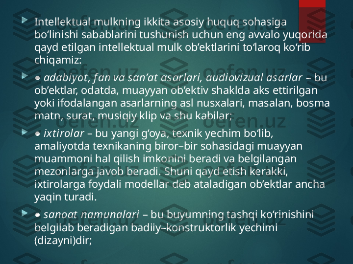 
Intellektual mulkning ikkita asosiy huquq sohasiga 
bo‘linishi sabablarini tushunish uchun eng avvalo yuqorida 
qayd etilgan intellektual mulk ob’ektlarini to‘laroq ko‘rib 
chiqamiz: 

 ● adabiyot , f an va san’at  asarlari, audiovizual asarlar  – bu 
ob’ektlar, odatda, muayyan ob’ektiv shaklda aks ettirilgan 
yoki ifodalangan asarlarning asl nusxalari, masalan, bosma 
matn, surat, musiqiy klip va shu kabilar; 

 
● ixt irolar  – bu yangi g‘oya, texnik yechim bo‘lib, 
amaliyotda texnikaning biror–bir sohasidagi muayyan 
muammoni hal qilish imkonini beradi va belgilangan 
mezonlarga javob beradi.  S h uni qayd etish kerakki, 
ixtirolarga foydali modellar deb ataladigan ob’ektlar ancha 
yaqin turadi.

 
● sanoat  namunalari  – bu buyumning tashqi ko‘rinishini 
belgilab beradigan badiiy–konstruktorlik yechimi 
(dizayni)dir;        