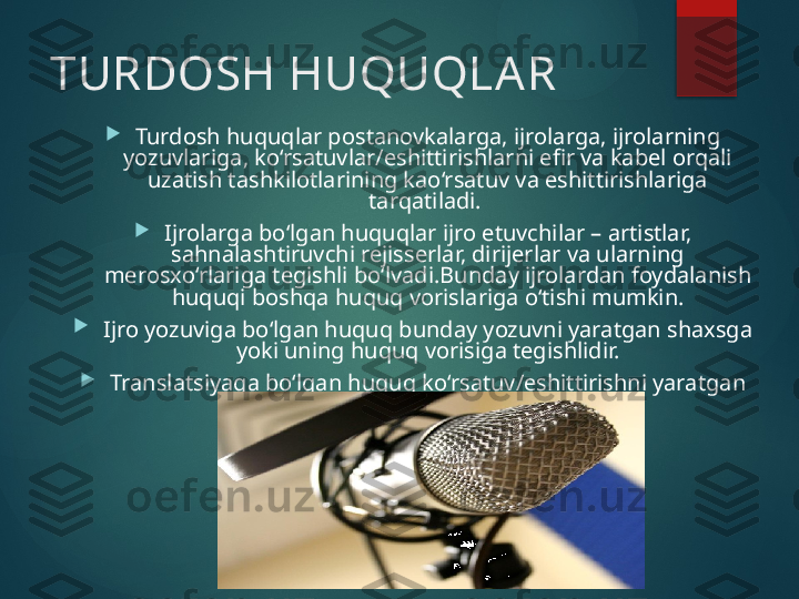 TURDOSH HUQUQLAR

Turdosh huquqlar postanovkalarga, ijrolarga, ijrolarning 
yozuvlariga, ko‘rsatuvlar/eshittirishlarni efir va kabel orqali 
uzatish tashkilotlarining kao‘rsatuv va eshittirishlariga 
tarqatiladi. 

Ijrolarga bo‘lgan huquqlar ijro etuvchilar – artistlar, 
sahnalashtiruvchi rejisserlar, dirijerlar va ularning 
merosxo‘rlariga tegishli bo‘lvadi.Bunday ijrolardan foydalanish 
huquqi boshqa huquq vorislariga o‘tishi mumkin.

Ijro yozuviga bo‘lgan huquq bunday yozuvni yaratgan shaxsga 
yoki uning huquq vorisiga tegishlidir.

Translatsiyaga bo‘lgan huquq ko‘rsatuv/eshittirishni yaratgan 
efirga uzatish tashkilotlariga tegishlidir.       