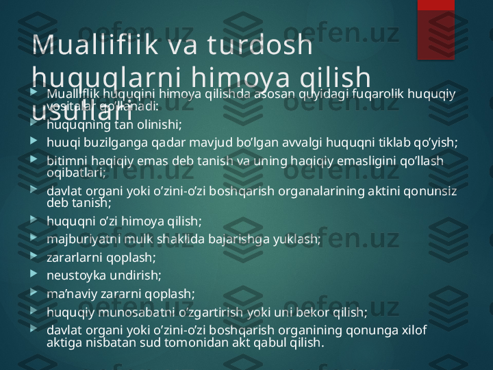 Muallifl ik  v a t urdosh 
huquqlarni himoy a qilish 
usullari
Mualliflik huquqini himoya qilishda asosan quyidagi fuqarolik huquqiy 
vositalar qo’llanadi:

huquqning tan olinishi;

huuqi buzilganga qadar mavjud bo’lgan avvalgi huquqni tiklab qo’yish;

bitimni haqiqiy emas d е b tanish va uning haqiqiy emasligini qo’llash 
oqibatlari;

davlat organi yoki o’zini-o’zi boshqarish organalarining aktini qonunsiz 
d е b tanish;

huquqni o’zi himoya qilish;

majburiyatni mulk shaklida bajarishga yuklash;

zararlarni qoplash;

nеustoyka undirish;

ma’naviy zararni qoplash;

huquqiy munosabatni o’zgartirish yoki uni bеkor qilish;

davlat organi yoki o’zini-o’zi boshqarish organining qonunga хilof 
aktiga nisbatan sud tomonidan akt qabul qilish.       