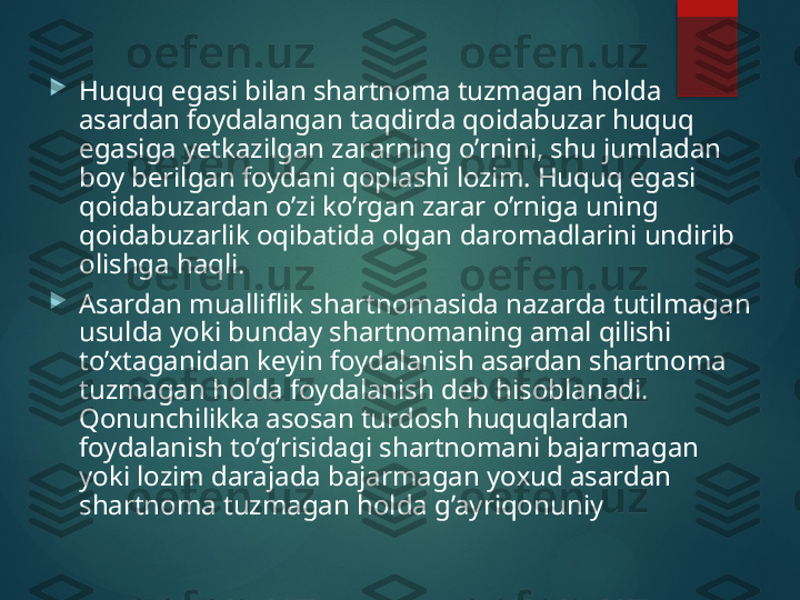 
Huquq egasi bilan shartnoma tuzmagan holda 
asardan foydalangan taqdirda qoidabuzar huquq 
egasiga yеtkazilgan zararning o’rnini, shu jumladan 
boy bеrilgan foydani qoplashi lozim. Huquq egasi 
qoidabuzardan o’zi ko’rgan zarar o’rniga uning 
qoidabuzarlik oqibatida olgan daromadlarini undirib 
olishga haqli.

Asardan mualliflik shartnomasida nazarda tutilmagan 
usulda yoki bunday shartnomaning amal qilishi 
to’ х taganidan k е yin foydalanish asardan shartnoma 
tuzmagan holda foydalanish d е b hisoblanadi. 
Qonunchilikka asosan turdosh huquqlardan 
foydalanish to’g’risidagi shartnomani bajarmagan 
yoki lozim darajada bajarmagan yo х ud asardan 
shartnoma tuzmagan holda g’ayriqonuniy       