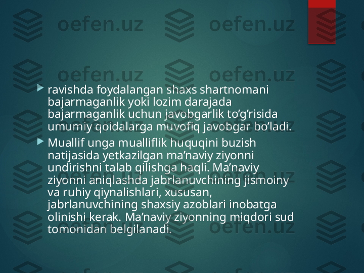 
ravishda foydalangan sha х s shartnomani 
bajarmaganlik yoki lozim darajada 
bajarmaganlik uchun javobgarlik to’g’risida 
umumiy qoidalarga muvofiq javobgar bo’ladi.

Muallif unga mualliflik huquqini buzish 
natijasida y е tkazilgan ma’naviy ziyonni 
undirishni talab qilishga haqli. Ma’naviy 
ziyonni aniqlashda jabrlanuvchining jismoiny 
va ruhiy qiynalishlari,  х ususan, 
jabrlanuvchining sha х siy azoblari inobatga 
olinishi k е rak.  Ma’naviy ziyonning miqdori sud 
tomonidan bеlgilanadi.       