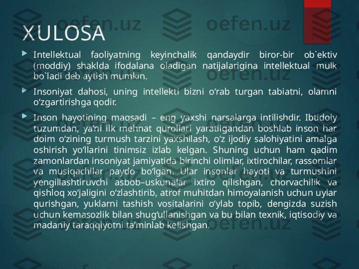 X ULOSA

Intеllеktual  faоliyatning  kеyinchalik  qandaydir  birоr-bir  оb`еktiv 
(mоddiy)  shaklda  ifоdalana  оladigan  natijalarigina  intеllеktual  mulk 
bo`ladi dеb aytish mumkin.

Insoniyat  dahosi,  uning  intellekti  bizni  o‘rab  turgan  tabiatni,  olamni 
o‘zgartirishga qodir.

Inson  hayotining  maqsadi  –  eng  yaxshi  narsalarga  intilishdir.  Ibtidoiy 
tuzumdan,  ya’ni  ilk  mehnat  qurollari  yaratilgandan  boshlab  inson  har 
doim  o‘zining  turmush  tarzini  yaxshilash,  o‘z  ijodiy  salohiyatini  amalga 
oshirish  yo‘llarini  tinimsiz  izlab  kelgan.  S h uning  uchun  ham  qadim 
zamonlardan insoniyat jamiyatida birinchi olimlar, ixtirochilar, rassomlar 
va  musiqachilar  paydo  bo‘lgan.  Ular  insonlar  hayoti  va  turmushini 
y engillashtiruvchi  asbob–uskunalar  ixtiro  qilishgan,  chorvachilik  va 
qishloq  xo‘jaligini  o‘zlashtirib,  atrof  muhitdan  himoyalanish  uchun  uylar 
qurishgan,  yuklarni  tashish  vositalarini  o‘ylab  topib,  dengizda  suzish 
uchun kemasozlik bilan shug‘ullanishgan va bu bilan texnik, iqtisodiy va 
madaniy taraqqiyotni ta’minlab kelishgan.        